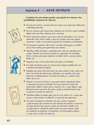 40
Trajetória 5 – AUTO-RETRATO
A trajetória do auto-retrato permite a percepção de si mesmo e das
possibilidades expressivas de cada um.
Recorte de revistas e jornais diversos rostos com expressões diferentes
e distribua pela sala.
Peça às crianças que façam uma visitação aos recortes e que escolham
algum rosto que lhes chamou mais a atenção.
Forme pequenos grupos e peça que cada um apresente o seu recorte,
dando-lhe vida: nome, idade, o que faz, porque está com aquela
expressão e onde se encontrava quando foi retratado ou desenhado.
No momento seguinte, abra roda e convide cada grupo a escolher
um ou dois relatos para apresentar no coletivo.
Distribua folhas de papel e proponha que cada um reproduza um
colega. Oriente para prestar atenção às expressões do retratado.
Feito o retrato, peça que registrem os dados sobre a pessoa: nome,
idade, etc.
Organize com a turma uma forma de expor os trabalhos.
Em outro momento, peça às crianças que tragam espelhos de casa
e também providencie alguns.
Explique que desta feita irão fazer um auto-retrato. E que, antes vão
fazer um treino de observação, olhando-se no espelho. Peça que
observem cuidadosamente o formato da cabeça, o cabelo, nariz,
olhos, boca, etc.
Retome o exercício anterior e peça que tentem reproduzir/imitar
a expressão da pessoa retratada. Peça que façam um treino de
expressões: alegria, medo, pavor, surpresa, etc., e que digam o que
diferencia uma expressão da outra e quais as transformações que
se operam no rosto de cada um.
Distribua folhas de papel, lápis, giz de cera, tintas, etc., e peça que
façam o auto-retrato, escolhendo a expressão que quiserem.
Peça que entreguem o desenho sem por o nome. Organize
a apresentação do conjunto de auto-retratos de maneira a provocar
um jogo de descobrir quem é quem nos desenhos. Reflita com
o grupo sobre a atitude de todos frente aos auto-retratos: nada
de zombaria ou deboche. O momento é de brincadeira, alegria
e o que vale é o jeito de cada um.
 