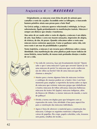 42
T r a j e t ó r i a 6 – M Á S C A R A S
Originalmente, as máscaras eram feitas de pele de animais para
camuflar o rosto do caçador. Escondido entre as folhagens, o mascarado
homem primitivo atraía suas presas para o bote final!
Na Grécia antiga, a máscara aparece relacionada à mitologia, às forças
sobrenaturais, ligada profundamente às manifestações teatrais. Máscara é
sempre um disfarce que simula e transforma.
Mas antes de ser usada sobre o rosto de alguém, a máscara é um objeto
de arte. Suas linhas e cores nos trazem sensações, impressões de alegria,
de tristeza, de dor, de prazer. Quando colocamos sobre o rosto uma
máscara novos contornos aparecem. Como se ganhasse outra vida, este
novo rosto é um mar de possibilidades e projetos!
Nesta trajetória, a máscara é um recurso para refletirmos sobre a nossa
identidade. Esta manifestação das artes plásticas pode trazer indícios de
nossa história, nossa família, de nossos mais profundos desejos e modos
de ver a vida.
✽ Na roda de conversa, faça um levantamento inicial: “Quem
sabe o que é uma máscara? E para que servem? Quem já viu
uma máscara de perto? As máscaras que vocês conhecem
são de vilões ou heróis? Fale de uma máscara que lhe
chamou a atenção.”
✽ Mostre para a turma algumas fotos de máscaras (revistas
e catálogos de museus podem ser a fonte). Este é um bom
momento para ampliar o repertório da turma sobre os tipos
de máscaras que existem: máscaras gregas que simbolizam
o teatro; máscaras de tribos africanas; máscaras balinesas;
máscaras do teatro Nô (Japão); máscaras indígenas, além
do Boneco de Olinda e a menor máscara do mundo, o nariz
de palhaço!
✽ Divida a turma em duplas para que brinquem com as
expressões do rosto. Esta atividade é boa para aquecê-los
para a construção das máscaras individuais.
✽ Agora é hora de oferecer o material para a construção das
máscaras. Coloque os seguintes materiais à disposição:
caixas de papelão, fita crepe, papéis coloridos, cola, tesouras
sem ponta, retalhos de tecido…
 