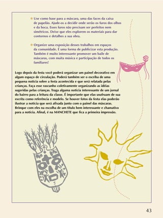 43
✽ Use como base para a máscara, uma das faces da caixa
de papelão. Ajude-os a decidir onde serão os furos dos olhos
e da boca. Esses furos não precisam ser perfeitos nem
simétricos. Deixe que eles explorem os materiais para dar
contornos e detalhes a sua obra.
✽ Organize uma exposição desses trabalhos em espaços
da comunidade. É uma forma de publicizar esta produção.
Também é muito interessante promover um baile de
máscaras, com muita música e participação de todos os
familiares!
Logo depois da festa você poderá organizar um painel decorativo em
algum espaço de circulação. Poderá também ser o escriba de uma
pequena notícia sobre a festa acontecida e que será relatada pelas
crianças. Faça esse rascunho coletivamente organizando as idéias
sugeridas pelas crianças. Traga alguma notícia interessante de um jornal
do bairro para a leitura da classe. É importante que elas usufruam de sua
escrita como referência e modelo. Se houver fotos da festa elas poderão
ilustrar a notícia que será afixada junto com o painel das máscaras.
Brinque com eles na escolha de um título bem interessante e chamativo
para a notícia. Afinal, é na MANCHETE que fica a primeira impressão.
 