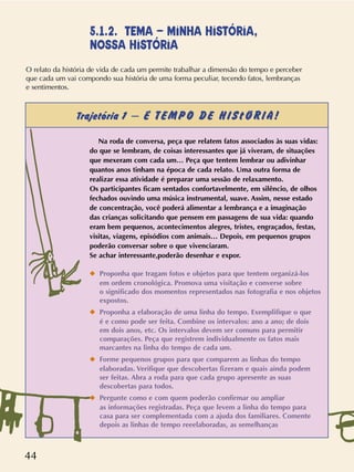 44
Na roda de conversa, peça que relatem fatos associados às suas vidas:
do que se lembram, de coisas interessantes que já viveram, de situações
que mexeram com cada um… Peça que tentem lembrar ou adivinhar
quantos anos tinham na época de cada relato. Uma outra forma de
realizar essa atividade é preparar uma sessão de relaxamento.
Os participantes ficam sentados confortavelmente, em silêncio, de olhos
fechados ouvindo uma música instrumental, suave. Assim, nesse estado
de concentração, você poderá alimentar a lembrança e a imaginação
das crianças solicitando que pensem em passagens de sua vida: quando
eram bem pequenos, acontecimentos alegres, tristes, engraçados, festas,
visitas, viagens, episódios com animais… Depois, em pequenos grupos
poderão conversar sobre o que vivenciaram.
Se achar interessante,poderão desenhar e expor.
x Proponha que tragam fotos e objetos para que tentem organizá-los
em ordem cronológica. Promova uma visitação e converse sobre
o significado dos momentos representados nas fotografia e nos objetos
expostos.
x Proponha a elaboração de uma linha do tempo. Exemplifique o que
é e como pode ser feita. Combine os intervalos: ano a ano; de dois
em dois anos, etc. Os intervalos devem ser comuns para permitir
comparações. Peça que registrem individualmente os fatos mais
marcantes na linha do tempo de cada um.
x Forme pequenos grupos para que comparem as linhas do tempo
elaboradas. Verifique que descobertas fizeram e quais ainda podem
ser feitas. Abra a roda para que cada grupo apresente as suas
descobertas para todos.
x Pergunte como e com quem poderão confirmar ou ampliar
as informações registradas. Peça que levem a linha do tempo para
casa para ser complementada com a ajuda dos familiares. Comente
depois as linhas de tempo reeelaboradas, as semelhanças
5.1.2. TEMA – MINHA HISTÓRIA,
NOSSA HISTÓRIA
O relato da história de vida de cada um permite trabalhar a dimensão do tempo e perceber
que cada um vai compondo sua história de uma forma peculiar, tecendo fatos, lembranças
e sentimentos.
Trajetória 1 – É TEMPO DE HIStÓRIA!
 