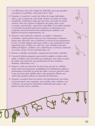45
e as diferenças entre elas. Depois de utilizadas, peça que guardem
a produção no portfólio, colocando nome e data.
x Pergunte se é possível, a partir das linhas de tempo individuais,
saber o que é próprio de cada idade. Prepare uma linha do tempo
semelhante à individual e diga que irão fazer uma linha do tempo
coletiva. Nela irão registrar as hipóteses do grupo sobre o que
é comum, característico, especial de cada idade. Você poderá também
ir montando um grande painel para registrar as informações por
categorias: desenvolvimento físico/alimentação/cuidados com
higiene/vacinação/comportamento, etc.
x Pergunte como poderiam confirmar ou ampliar as hipóteses
levantadas e quem poderia fornecer essas informações. Preparem
juntos uma entrevista com os familiares na forma de um questionário
escrito. Convide algumas mães para relatar o que ensinaram de mais
importante para os filhos em cada fase e que cuidados tomaram:
hábitos de higiene, cuidados com a alimentação, vacinação, matrícula
na creche, escola, serviço socioeducativo, etc.
x Retome o trabalho orientando a organização dos dados coletados.
x É possível também perguntar quem poderá ampliar os dados sobre
saúde. Combine como será feita essa ampliação: uma visita ao posto
de saúde, uma entrevista com profissionais da área (médicos,
dentistas, enfermeiros, etc.).
x Prepare a visita ou entrevista, de forma que possam ser colhidos
dados sobre funcionamento, modalidades de atendimentos públicos,
profissionais envolvidos no posto de saúde. Converse primeiro sobre
o que precisam saber. Reflita sobre como perguntar. Elabore um
roteiro que poderão utilizar no momento da entrevista.
x Organize o produto final: um painel, uma dramatização, um relato,
um jornal mural, uma exposição, uma cartilha sobre cuidados com
a infância, um prospecto informativo elaborado pelo grupo e que
poderá circular entre as famílias…
 