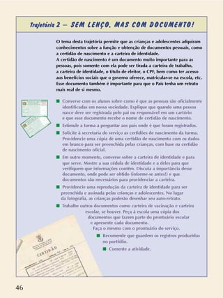 46
Trajetória 2 – SEM LENÇO, MAS COM DOCUMENTO!
O tema desta trajetória permite que as crianças e adolescentes adquiram
conhecimentos sobre a função e obtenção de documentos pessoais, como
a certidão de nascimento e a carteira de identidade.
A certidão de nascimento é um documento muito importante para as
pessoas, pois somente com ela pode ser tirada a carteira de trabalho,
a carteira de identidade, o título de eleitor, o CPF, bem como ter acesso
aos benefícios sociais que o governo oferece, matricular-se na escola, etc.
Esse documento também é importante para que o País tenha um retrato
mais real de si mesmo.
s Converse com os alunos sobre como é que as pessoas são oficialmente
identificadas em nossa sociedade. Explique que quando uma pessoa
nasce deve ser registrada pelo pai ou responsável em um cartório
e que esse documento recebe o nome de certidão de nascimento.
s Estimule a turma a perguntar aos pais onde é que foram registrados.
s Solicite à secretaria do serviço as certidões de nascimento da turma.
Providencie uma cópia de uma certidão de nascimento com os dados
em branco para ser preenchida pelas crianças, com base na certidão
de nascimento oficial.
s Em outro momento, converse sobre a carteira de identidade e para
que serve. Mostre a sua cédula de identidade e a deles para que
verifiquem que informações contêm. Discuta a importância desse
documento, onde pode ser obtido (informe-se antes!) e que
documentos são necessários para providenciar a carteira.
s Providencie uma reprodução da carteira de identidade para ser
preenchida e assinada pelas crianças e adolescentes. No lugar
da fotografia, as crianças poderão desenhar seu auto-retrato.
s Trabalhe outros documentos como carteira de vacinação e carteira
escolar, se houver. Peça à escola uma cópia dos
documentos que fazem parte do prontuário escolar
e apresente cada documento.
Faça o mesmo com o prontuário do serviço.
s Recomende que guardem os registros produzidos
no portfólio.
s Comente a atividade.
 
