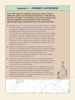 O foco desta trajetória é cartografar os lugares por onde as crianças e
adolescentes andam, seus relacionamentos, interesses e sentimentos que
associam a esses lugares. Uma intenção é que percebam o quanto as suas
vidas estão implicadas com a vida do bairro. Outra é motivá-los a
melhorar algum aspecto do bairro por meio de uma intervenção direta.
v Propomos iniciar a conversa pelos percursos que as crianças realizam
no bairro. Planeje um jeito diferente de introduzir o tema, por exemp-
lo, propondo a audição de um rap que fale do bairro ou uma poesia
que fale de trajetos. Peça que façam comentários sobre
o que foi lido e que digam quais são seus trajetos nos dias de semana
e nos finais de semana. Peça que representem esses percursos andan-
do pela sala: “aqui está a minha casa, eu saio, vou pra escola, volto
para casa, vou para o Centro, etc.” Comente os trajetos: semelhanças
e diferenças entre os trajetos, entre meninos e meninas, onde costu-
mam brincar, onde compram as coisas de que necessitam, onde vão
quando estão doentes, etc.
v Prepare antecipadamente em papel pardo mapas com o contorno
do bairro em tamanho e número suficientes para possibilitar trabalho
em subgrupos. Para facilitar, acrescente algumas referências básicas:
a igreja, a escola, o Centro, um córrego, uma praça, etc.
É importante que as referências sejam feitas a lápis, para permitir
outras formas de registro pela turma.
v Apresente a atividade na roda de conversa: a proposta é conhecer
os percursos que eles realizam no bairro e o conhecimento que têm
do local onde moram. Apresente o mapa para a turma e pergunte
se eles sabem o que ele representa.
v Divida a turma, distribua um mapa para cada subgrupo e peça que
o explorem, até que percebam que é uma representação do bairro.
Converse um pouco sobre os pontos de referência colocados
e pergunte se eles gostariam de acrescentar outros. Combine como
poderão ser registrados: com palavras, desenhos, recortes, colagens
ou uma combinação de estratégias.
Trajetória 3 – FIZEMOS A DIFERENÇA!
 