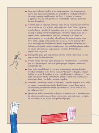 v Peça que cada um localize a sua casa no mapa com um pequena
marca que possa ser deslocada até encontrar o seu lugar definitivo.
Aí então, o grupo decide como vai fazer o registro e colocar
a legenda: casa da Ana. Estimule a criatividade e discuta com eles
formas de registro.
v A tarefa agora é registrar, partindo cada um de sua casa, um percurso
que realizam de 2ª a 6ª feira, utilizando uma linha feita a lápis ou
com barbante colorido. É importante que a cor seja comum a todos
os grupos para permitir comparações. Saliente a necessidade de se
organizarem e colaborarem uns com os outros. Cada lugar do
percurso deve ser registrado e identificado de alguma forma: uma
torre para a igreja, uma árvore para a praça, etc. O grupo poderá
criar um conjunto de símbolos comuns e que serão utilizados por
todos na referência coletiva. Analise com eles a simbologia que existe
no bairro para orientar os percursos: os sinais de trânsito, as
logomarcas, as placas…
v Em seguida, peça que registrem da mesma forma e em outra cor um
percurso de final de semana.
v Dê um tempo para que cada grupo possa “incrementar” o seu mapa,
que será exposto para visitação pelos grupos e depois comentado,
comparado, etc.
v Uma outra possibilidade é executar os mapas em panos coloridos
(tecidos utilizados como forro) e assim: “bordar” os trajetos, utilizar
botões, recortes de tecidos, lã, etc., para identificar os lugares. O pro-
duto tem grande efeito e traz muito prazer. É uma boa ocasião para
aprender a lidar com linha, tesoura e agulha.
v Comente a atividade: “como se sentiram, como foi registrar a sua vida
no mapa, como estava no início da atividade e como ficou agora;
se eles estão presentes no mapa; se o mapa diz coisas sobre a vida
de cada um, etc.”
v Aprofunde a discussão sobre os lugares e trajetos com o levantamento
de interesses, relacionamentos e sentimentos por meio, por exemplo,
de uma tabela a ser preenchida pelos subgrupos.
 