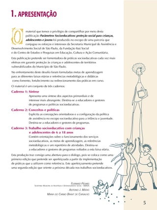 5
material que temos o privilégio de compartilhar por meio desta
publicação Parâmetros Socioeducativos: proteção social para crianças,
adolescentes e jovens foi produzido no escopo de uma parceria que
conjugou os esforços e interesses da Secretaria Municipal de Assistência e
Desenvolvimento Social de São Paulo, da Fundação Itaú Social
e do Centro de Estudos e Pesquisas em Educação, Cultura e Ação Comunitária.
Esta publicação pretende ser fomentadora de práticas socioeducativas cada vez mais
efetivas em garantir proteção às crianças e adolescentes de territórios
vulnerabilizados do Município de São Paulo.
No enfrentamento deste desafio foram formuladas metas de aprendizagem
para as diferentes faixas etárias e referências metodológicas e didáticas
como fomento, fortalecimento ou redirecionamento das práticas em curso.
O material é um conjunto de três cadernos:
Caderno 1: Síntese
Apresenta uma síntese dos aspectos primordiais e de
interesse mais abrangente. Destina-se a educadores e gestores
de programas e políticas socioeducativas.
Caderno 2: Conceitos e políticas
Explicita as concepções orientadoras e a configuração da política
de assistência no escopo socioeducativo para a infância e juventude.
Destina-se a educadores e gestores de programas.
Caderno 3: Trabalho socioeducativo com crianças
e adolescentes de 6 a 18 anos
Contém orientações sobre o funcionamento dos serviços
socioeducativos, as metas de aprendizagem, as referências
metodológicas e um repertório de atividades. Destina-se
a educadores e gestores de programas voltados a esta faixa etária.
Esta produção traz consigo uma abertura para o diálogo, pois se coloca como uma
primeira edição que pretende ser aperfeiçoada a partir da implementação
de práticas que a utilizem como referência. Este aperfeiçoamento pretende
uma segunda edição que oriente a próxima década nos trabalhos socioeducativos.
1. APRESENTAÇÃO
FLORIANO PESARO
SECRETÁRIO MUNICIPAL DE ASSISTÊNCIA E DESENVOLVIMENTO SOCIAL - SMADS
ANTONIO J. MATIAS
MARIA DO CARMO BRANT DE CARVALHO
 
