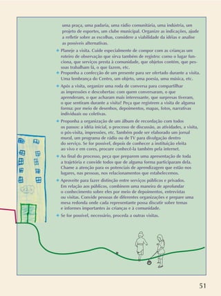 51
uma praça, uma padaria, uma rádio comunitária, uma indústria, um
projeto de esportes, um clube municipal. Organize as indicações, ajude
a refletir sobre as escolhas, considere a viabilidade da idéias e analise
as possíveis alternativas.
✦ Planeje a visita. Cuide especialmente de compor com as crianças um
roteiro de observação que sirva também de registro: como o lugar fun-
ciona, que serviços presta à comunidade, que objetos contém, que pes-
soas trabalham lá, o que fazem, etc.
✦ Proponha a confecção de um presente para ser ofertado durante a visita.
Uma lembrança do Centro, um objeto, uma poesia, uma música, etc.
✦ Após a visita, organize uma roda de conversa para compartilhar
as impressões e descobertas: com quem conversaram, o que
aprenderam, o que acharam mais interessante, que surpresas tiveram,
o que sentiram durante a visita? Peça que registrem a visita de alguma
forma: por meio de desenhos, depoimentos, mapas, fotos, narrativas
individuais ou coletivas.
✦ Proponha a organização de um álbum de recordação com todos
os passos: a idéia inicial, o processo de discussão, as atividades, a visita,
o pós-visita, impressões, etc. Também pode ser elaborado um jornal
mural, um programa de rádio ou de TV para divulgação dentro
do serviço. Se for possível, depois de conhecer a instituição eleita
ao vivo e em cores, procure conhecê-la também pela internet.
✦ Ao final do processo, peça que preparem uma apresentação de toda
a trajetória e convide todos que de alguma forma participaram dela.
Chame a atenção para os potenciais de aprendizagem que estão nos
lugares, nas pessoas, nos relacionamentos que estabelecemos.
✦ Aproveite para fazer distinção entre serviços públicos e privados.
Em relação aos públicos, combinem uma maneira de aprofundar
o conhecimento sobre eles por meio de depoimentos, entrevistas
ou visitas. Convide pessoas de diferentes organizações e prepare uma
mesa redonda onde cada representante possa discutir sobre temas
e informes importantes às crianças e à comunidade.
✦ Se for possível, necessário, proceda a outras visitas.
 