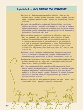 52
Trajetória 5 – MEU BAIRRO TEM HISTÓRIAS
❚ Pergunte às crianças se sabem quando o bairro foi criado, porque
tem esse nome, como era quando foi criado. Levante e registre hipóteses
sobre a origem do nome do bairro. Organize um projeto sobre a história
do bairro.
❚ Pergunte que modificações estão sendo feitas no bairro: construção
de casas residenciais, comerciais, calçamento, etc. Peça que se lembrem
de outras intervenções já terminadas. Converse sobre a ação das pessoas
na transformação das paisagens e proponha que façam um desenho que
represente o bairro como ele é hoje.
❚ Diga que juntos eles podem imaginar como o bairro era anos atrás.
Para isso, proponha que entrem em um túnel do tempo, de olhos
fechados, voltando vinte anos atrás. Peça que descrevam como era
o bairro para a turma e que façam um desenho do que imaginaram.
Não fique na paisagem. Explore também os usos e costumes: roupas,
trajetos, objetos, penteados, gírias, hábitos, diversão, o que faziam
as crianças de antigamente, como brincavam, como era a relação com
a escola, etc.
❚ Pergunte como e com quem poderão coletar dados para comprovar
ou não as hipóteses: “com familiares, vizinhos, comerciantes locais,
moradores antigos, funcionários do serviço, professores da escola, etc.”
❚ Organize entrevistas com essas pessoas e coordene os registros: escritos,
gravados, desenhados, etc. Sugira que visitem alguma biblioteca para
verificar se há publicação sobre o assunto.
❚ Peça que mapeiem materiais, como fotos, objetos de época, discos,
roupas, jornais, propagandas junto à família, casas de comércio, templos
religiosos, subprefeitura. Esses materiais poderão fazer parte de uma
exposição ao final do projeto. Promova uma visita ao Arquivo Municipal
de São Paulo para que conheçam as possibilidades que oferece de
informações sobre a cidade.
❚ Promova uma reflexão sobre esses materiais e o que eles “contam” sobre
a história do bairro. Organize os registros das reflexões.
 