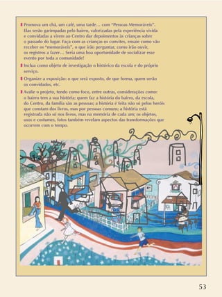 53
❚ Promova um chá, um café, uma tarde… com “Pessoas Memoráveis”.
Elas serão garimpadas pelo bairro, valorizadas pela experiência vivida
e convidadas a virem ao Centro dar depoimentos às crianças sobre
o passado do lugar. Faça com as crianças os convites, ensaie como vão
receber os “memoráveis”, o que irão perguntar, como irão ouvir,
os registros a fazer… Seria uma boa oportunidade de socializar esse
evento por toda a comunidade!
❚ Inclua como objeto de investigação o histórico da escola e do próprio
serviço.
❚ Organize a exposição: o que será exposto, de que forma, quem serão
os convidados, etc.
❚ Avalie o projeto, tendo como foco, entre outras, considerações como:
o bairro tem a sua história; quem faz a história do bairro, da escola,
do Centro, da família são as pessoas; a história é feita não só pelos heróis
que constam dos livros, mas por pessoas comuns; a história está
registrada não só nos livros, mas na memória de cada um; os objetos,
usos e costumes, fotos também revelam aspectos das transformações que
ocorrem com o tempo.
 