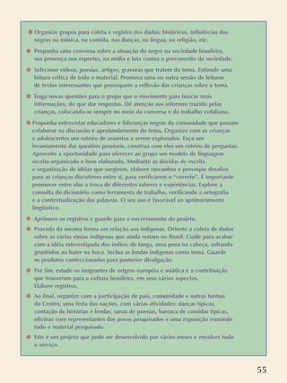 55
❉ Organize grupos para coleta e registro dos dados: históricos, influências dos
negros na música, na comida, nas danças, na língua, na religião, etc.
❉ Proponha uma conversa sobre a situação do negro na sociedade brasileira,
sua presença nos esportes, na mídia e luta contra o preconceito da sociedade.
❉ Selecione vídeos, poesias, artigos, gravuras que tratem do tema. Estimule uma
leitura crítica de todo o material. Promova uma ou outra sessão de leituras
de textos interessantes que provoquem a reflexão das crianças sobre o tema.
❉ Traga novas questões para o grupo que o movimente para buscar mais
informações, do que dar respostas. Dê atenção aos informes trazido pelas
crianças, colocando-se sempre no meio da conversa e do trabalho cotidiano.
❉ Proponha entrevistar educadores e lideranças negras da comunidade que possam
colaborar na discussão e aprofundamento do tema. Organize com as crianças
e adolescentes um roteiro de assuntos a serem explorados. Faça um
levantamento das questões possíveis, construa com eles um roteiro de perguntas.
Aproveite a oportunidade para oferecer ao grupo um modelo de linguagem
escrita organizado e bem elaborado. Mediante as dúvidas de escrita
e organização de idéias que surgirem, elabore rascunhos e provoque desafios
para as crianças discutirem entre si, para verificarem o “correto”. É importante
promover entre elas a troca de diferentes saberes e experiências. Explore a
consulta do dicionário como ferramenta de trabalho, verificando a ortografia
e a contextualização das palavras. O seu uso é favorável ao aprimoramento
lingüístico.
❉ Aprimore os registros e guarde para o encerramento do projeto.
❉ Proceda da mesma forma em relação aos indígenas. Oriente a coleta de dados
sobre as várias etnias indígenas que ainda restam no Brasil. Cuide para acabar
com a idéia estereotipada dos índios: de tanga, uma pena na cabeça, soltando
grunhidos ao bater na boca. Inclua as lendas indígenas como tema. Guarde
os produtos confeccionados para posterior divulgação.
❉ Por fim, estude os imigrantes de origem européia e asiática e a contribuição
que trouxeram para a cultura brasileira, em seus vários aspectos.
Elabore registros.
❉ Ao final, organize com a participação de pais, comunidade e outras turmas
do Centro, uma festa das nações, com várias atividades: danças típicas,
contação de histórias e lendas, sarau de poesias, barraca de comidas típicas,
oficinas com representantes dos povos pesquisados e uma exposição reunindo
todo o material pesquisado.
❉ Este é um projeto que pode ser desenvolvido por vários meses e envolver todo
o serviço.
 