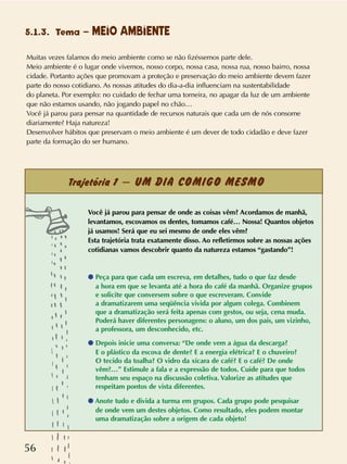 56
5.1.3. Tema – MEIO AMBIENTE
Muitas vezes falamos do meio ambiente como se não fizéssemos parte dele.
Meio ambiente é o lugar onde vivemos, nosso corpo, nossa casa, nossa rua, nosso bairro, nossa
cidade. Portanto ações que promovam a proteção e preservação do meio ambiente devem fazer
parte do nosso cotidiano. As nossas atitudes do dia-a-dia influenciam na sustentabilidade
do planeta. Por exemplo: no cuidado de fechar uma torneira, no apagar da luz de um ambiente
que não estamos usando, não jogando papel no chão…
Você já parou para pensar na quantidade de recursos naturais que cada um de nós consome
diariamente? Haja natureza!
Desenvolver hábitos que preservam o meio ambiente é um dever de todo cidadão e deve fazer
parte da formação do ser humano.
Trajetória 1 – UM DIA COMIGO MESMO
Você já parou para pensar de onde as coisas vêm? Acordamos de manhã,
levantamos, escovamos os dentes, tomamos café… Nossa! Quantos objetos
já usamos! Será que eu sei mesmo de onde eles vêm?
Esta trajetória trata exatamente disso. Ao refletirmos sobre as nossas ações
cotidianas vamos descobrir quanto da natureza estamos “gastando”!
q Peça para que cada um escreva, em detalhes, tudo o que faz desde
a hora em que se levanta até a hora do café da manhã. Organize grupos
e solicite que conversem sobre o que escreveram. Convide
a dramatizarem uma seqüência vivida por algum colega. Combinem
que a dramatização será feita apenas com gestos, ou seja, cena muda.
Poderá haver diferentes personagens: o aluno, um dos pais, um vizinho,
a professora, um desconhecido, etc.
q Depois inicie uma conversa: “De onde vem a água da descarga?
E o plástico da escova de dente? E a energia elétrica? E o chuveiro?
O tecido da toalha? O vidro da xícara de café? E o café? De onde
vêm?…” Estimule a fala e a expressão de todos. Cuide para que todos
tenham seu espaço na discussão coletiva. Valorize as atitudes que
respeitam pontos de vista diferentes.
q Anote tudo e divida a turma em grupos. Cada grupo pode pesquisar
de onde vem um destes objetos. Como resultado, eles podem montar
uma dramatização sobre a origem de cada objeto!
 