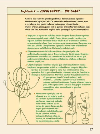 57
Trajetória 2 – ESCULTURAS ... UM LUXO!
Como o lixo é um dos grandes problemas da humanidade é preciso
encontrar um lugar para ele. Os aterros são o destino mais comum, mas
a reciclagem tem ganho cada vez mais espaço e importância.
Muitos artistas, preocupados com a questão ambiental, têm realizado suas
obras com lixo. Vamos nos inspirar neles para seguir a próxima trajetória:
v Traga para o espaço de trabalho fotos e imagens de esculturas expostas
nos espaços públicos da cidade. Quem são os grandes escultores de
espaços públicos da cidade de São Paulo? Caso a turma não conheça
nenhuma destas obras, é um bom momento para começar! Programe um
tour pela cidade! Complemente a pesquisa numa visita orientada em
algum museu ou biblioteca. Ou também pela internet.
v Disponha este material coletado (fotos e imagens) pela sala,
ambientando o espaço para o desenvolvimento da atividade. Organize
previamente uma coleta na comunidade de materiais de sucata que
poderão ser utilizados na criação: embalagens, retalhos, pedaços de
objetos, papéis, etc.
v Organize grupos e estimule-os para que criem esculturas de sucata
inspiradas nas produções artísticas conhecidas na pesquisa. Diga-lhes
que não é necessário copiar a obra, mas sim inspirar-se nela,
aproveitar dela o que achou bonito, chamou a atenção. Convide as
crianças a manusearem os diferentes objetos de sucata disponíveis.
O que querem fazer? Como irão fazer? Vale
inventar!… Durante a construção das esculturas
coloque músicas inspiradoras. Depois, abra um espaço
para todos apreciarem a criação dos grupos e tecerem
comentários sobre as esculturas, o que elas
transmitem…
v Monte uma exposição com as
obras de arte no próprio serviço
ou verifique a possibilidade de
ganhar um espaço de exibição
num centro cultural ou na
escola do bairro. Para expô-las
sugira que coloquem uma
legenda em cada trabalho, que
façam como os artistas,
coloquem título da obra, os
autores, os materiais utilizados
na sua composição, a data.
 