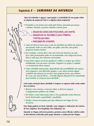 58
Trajetória 3 – CAMINHOS DA NATUREZA
Que tal estimular e aguçar a percepção e curiosidade de seu grupo sobre
os objetos da natureza? Este é o objetivo desta trajetória!
✦ Proponha a sua turma uma saída pelo bairro, passando por praças
e jardins. Durante o passeio estimule a turma para:
✦ Cada um deverá trazer para a sala de atividade um objeto da natureza
encontrado. Pode ser uma folha, um galho, uma flor, uma pedra,
pequenos insetos mortos.
✦ Em conjunto, a turma deve criar um Canto da Natureza na sala.
Esse canto permanente pode ser incrementado com artigos de jornal,
fotos e tudo que eles acharem conveniente.
✦ Faça deste espaço um local agradável e utilize-o sempre que estiver
trabalhando com um tema correlato. Organize no grupo o cuidado
e a manutenção desse espaço.
✦ Outra atividade interessante, dependendo das possibilidades de espaço,
seria organizar com diferentes grupos e com outras turmas alguns
cantinhos da natureza no serviço: uma pequena horta, um canteiro
de ervas, um vaso de flores… Convide alguém disponível da comunidade
para orientar as crianças nessa atividade.
Uma outra variação dessa atividade é mapear os espaços onde existe muito
lixo no bairro.
✦ Retome com a turma a conversa sobre os diversos espaços
e equipamentos públicos da cidade.
✦ Dê ênfase a uma observação sobre o lixo produzido nestes diversos
locais destacando a quantidade e qualidade.
✦ Divida a turma em grupos para que elaborem um Mapa do Lixo
do bairro.
Este Mapa poderá ser bem colorido, com colagens e indicações de roteiros
de lixo orgânico, lixo hospitalar, lixo industrial, etc.
Quando os Mapas estiverem prontos, promova uma reflexão coletiva sobre
as descobertas realizadas pelo grupo durante a confecção dos Mapas.
•• OOUUVVIIRR OOSS SSOONNSS DDOOSS PPÁÁSSSSAARROOSS,, DDOO VVEENNTTOO;;
•• OOBBSSEERRVVAARR AASS ÁÁRRVVOORREESS EE SSUUAASS FFOORRMMAASS
TTÃÃOO PPEECCUULLIIAARREESS;;
•• PPEERRCCEEBBEERR OOSS CCHHEEIIRROOSS..
 