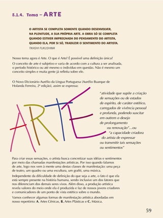 59
Para criar essas sensações, o artista busca concretizar suas idéias e sentimentos
por meio das chamadas manifestações artísticas. Por isso quando falamos
de arte, logo nos vem à mente uma destas classes de manifestação: uma peça
de teatro, um quadro ou uma escultura, um grafiti, uma música.
Independente da dificuldade de definição do que seja a arte, o fato é que ela
está sempre presente na história humana, sendo inclusive um dos fatores que
nos diferenciam dos demais seres vivos. Além disso, a produção artística
revela valores do meio onde ela é produzida e faz de nossos jovens criadores
e comunicadores de um ponto de vista estético sobre o mundo.
Vamos conhecer algumas formas de manifestação artística abordadas em
nosso repertório: A. Artes Cênicas, B. Artes Plásticas e C. Música.
“atividade que supõe a criação
de sensações ou de estados
de espírito, de caráter estético,
carregados de vivência pessoal
e profunda, podendo suscitar
em outrem o desejo
de prolongamento
ou renovação”…ou
“a capacidade criadora
do artista de expressar
ou transmitir tais sensações
ou sentimentos”
O Novo Dicionário Aurélio da Língua Portuguesa (Aurélio Buarque de
Holanda Ferreira, 2ª edição), assim se expressa:
Nosso tema agora é Arte. O que é Arte? É possível uma definição única?
O conceito de arte é subjetivo e varia de acordo com a cultura a ser analisada,
o período histórico ou até mesmo o indivíduo em questão. Não é mesmo um
conceito simples e muita gente já refletiu sobre ele.
O ARTISTA SE COMPLETA SOMENTE QUANDO DESENVOLVER,
NA PLENITUDE, A SUA PRÓPRIA ARTE. A OBRA SÓ SE COMPLETA
QUANDO ESTIVER IMPREGNADA DO PENSAMENTO DO ARTISTA,
QUANDO ELA, POR SI SÓ, TRADUZIR O SENTIMENTO DO ARTISTA.
TIKASHI FUKUSHIMA
5.1.4. Tema – ARTE
 