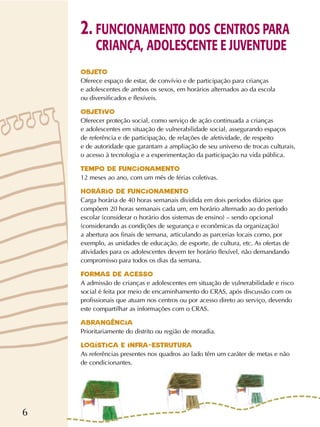 6
OBJETO
Oferece espaço de estar, de convívio e de participação para crianças
e adolescentes de ambos os sexos, em horários alternados ao da escola
ou diversificados e flexíveis.
OBJETIVO
Oferecer proteção social, como serviço de ação continuada a crianças
e adolescentes em situação de vulnerabilidade social, assegurando espaços
de referência e de participação, de relações de afetividade, de respeito
e de autoridade que garantam a ampliação de seu universo de trocas culturais,
o acesso à tecnologia e a experimentação da participação na vida pública.
TEMPO DE FUNCIONAMENTO
12 meses ao ano, com um mês de férias coletivas.
HORÁRIO DE FUNCIONAMENTO
Carga horária de 40 horas semanais dividida em dois períodos diários que
compõem 20 horas semanais cada um, em horário alternado ao do período
escolar (considerar o horário dos sistemas de ensino) – sendo opcional
(considerando as condições de segurança e econômicas da organização)
a abertura aos finais de semana, articulando as parcerias locais como, por
exemplo, as unidades de educação, de esporte, de cultura, etc. As ofertas de
atividades para os adolescentes devem ter horário flexível, não demandando
compromisso para todos os dias da semana.
FORMAS DE ACESSO
A admissão de crianças e adolescentes em situação de vulnerabilidade e risco
social é feita por meio de encaminhamento do CRAS, após discussão com os
profissionais que atuam nos centros ou por acesso direto ao serviço, devendo
este compartilhar as informações com o CRAS.
ABRANGÊNCIA
Prioritariamente do distrito ou região de moradia.
LOGÍSTICA E INFRA-ESTRUTURA
As referências presentes nos quadros ao lado têm um caráter de metas e não
de condicionantes.
2. FUNCIONAMENTO DOS CENTROS PARA
CRIANÇA, ADOLESCENTE E JUVENTUDE
 