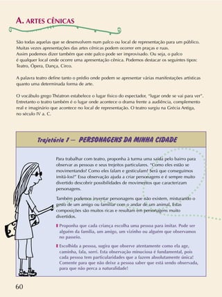 60
São todas aquelas que se desenvolvem num palco ou local de representação para um público.
Muitas vezes apresentações das artes cênicas podem ocorrer em praças e ruas.
Assim podemos dizer também que este palco pode ser improvisado. Ou seja, o palco
é qualquer local onde ocorre uma apresentação cênica. Podemos destacar os seguintes tipos:
Teatro, Ópera, Dança, Circo.
A palavra teatro define tanto o prédio onde podem se apresentar várias manifestações artísticas
quanto uma determinada forma de arte.
O vocábulo grego Théatron estabelece o lugar físico do espectador, “lugar onde se vai para ver”.
Entretanto o teatro também é o lugar onde acontece o drama frente a audiência, complemento
real e imaginário que acontece no local de representação. O teatro surgiu na Grécia Antiga,
no século IV a. C.
A. ARTES CÊNICAS
Trajetória 1 – PERSONAGENS DA MINHA CIDADE
Para trabalhar com teatro, proponha à turma uma saída pelo bairro para
observar as pessoas e seus trejeitos particulares. “Como eles estão se
movimentando? Como eles falam e gesticulam? Será que conseguimos
imitá-los?” Essa observação ajuda a criar personagens e é sempre muito
divertido descobrir possibilidades de movimentos que caracterizam
personagens.
Também podemos inventar personagens que não existem, misturando o
gesto de um amigo ou familiar com o andar de um animal. Estas
composições são muitos ricas e resultam em personagens muito
divertidos.
❚ Proponha que cada criança escolha uma pessoa para imitar. Pode ser
alguém da família, um amigo, um vizinho ou alguém que observamos
no passeio.
❚ Escolhida a pessoa, sugira que observe atentamente como ela age,
caminha, fala, sorri. Esta observação minuciosa é fundamental, pois
cada pessoa tem particularidades que a fazem absolutamente única!
Comente para que não deixe a pessoa saber que está sendo observada,
para que não perca a naturalidade!
 