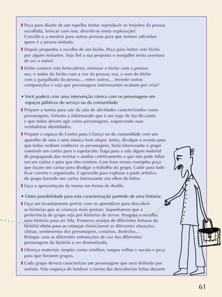 61
❚ Peça para diante de um espelho tentar reproduzir os trejeitos da pessoa
escolhida, brincar com isso, divertir-se nesta exploração!
Convide-a a mostrar para outras pessoas para que tentem adivinhar
quem é a pessoa imitada.
❚ Depois proponha a escolha de um bicho. Peça para imitar este bicho
por alguns instantes. Seja fiel a sua proposta e mergulhe nesta aventura
de ser o outro!
❚ Então comece esta brincadeira, misturar o bicho com a pessoa:
ora, o andar do bicho com a voz da pessoa; ora, o som do bicho
com a gargalhada da pessoa… entre outras… Invente outras
composições e veja que personagens interessantes acabam por criar!
• Você poderá criar uma intervenção cênica com os personagens em
espaços públicos do serviço ou da comunidade:
❚ Prepare a turma para sair da sala de atividades caracterizados como
personagens. Oriente-a informando que é um jogo de faz-de-conta
e que todos devem agir como personagens, esquecendo suas
verdadeiras identidades.
❚ Prepare o espaço do Centro para Criança ou da comunidade com um
aparelho de som e uma música bem alegre. Antes, divulgue o evento para
que todos venham conhecer os personagens. Seria interessante o grupo
construir um cartaz para o espetáculo. Traga para a sala algum material
de propaganda das revistas e analise coletivamente o que não pode faltar
em um cartaz e para que eles existem. Com base nesses exemplos peça
que façam um cartaz para divulgar o trabalho do grupo. Cuide para tudo
ficar correto e organizado. E aproveite para explorar a parte artística
do grupo fazendo um cartaz interessante aos olhos do leitor.
❚ Faça a apresentação da turma em forma de desfile.
• Outra possibilidade para esta caracterização partindo de uma história:
❚ Faça um levantamento prévio com os aprendizes para descobrir
as histórias que as crianças mais gostam. Suponhamos que a
preferência do grupo seja por histórias de terror. Pesquise e escolha
uma história para ser lida. Promova sessões de diferentes leituras da
história eleita para as crianças vivenciarem as diferentes situações,
climas, sentimentos dos personagens, cenários, desfecho…
Brinque com as diferentes entonações de voz das diferentes
personagens da história a ser dramatizada.
❚ Ofereça materiais simples como retalhos, roupas velhas e sucata e peça
para que formem grupos.
❚ Cada grupo deverá caracterizar um personagem que será definido por
sorteio. Não esqueça de lembrar a turma das descobertas feitas durante
 