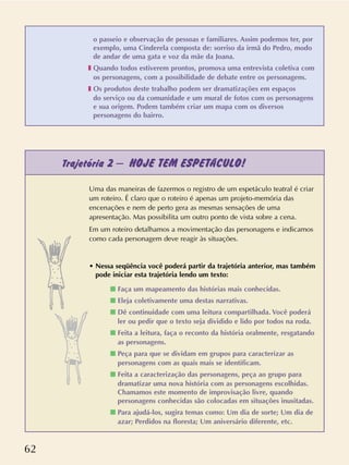 62
o passeio e observação de pessoas e familiares. Assim podemos ter, por
exemplo, uma Cinderela composta de: sorriso da irmã do Pedro, modo
de andar de uma gata e voz da mãe da Joana.
❚ Quando todos estiverem prontos, promova uma entrevista coletiva com
os personagens, com a possibilidade de debate entre os personagens.
❚ Os produtos deste trabalho podem ser dramatizações em espaços
do serviço ou da comunidade e um mural de fotos com os personagens
e sua origem. Podem também criar um mapa com os diversos
personagens do bairro.
Trajetória 2 – HOJE TEM ESPETÁCULO!
Uma das maneiras de fazermos o registro de um espetáculo teatral é criar
um roteiro. É claro que o roteiro é apenas um projeto-memória das
encenações e nem de perto gera as mesmas sensações de uma
apresentação. Mas possibilita um outro ponto de vista sobre a cena.
Em um roteiro detalhamos a movimentação das personagens e indicamos
como cada personagem deve reagir às situações.
• Nessa seqüência você poderá partir da trajetória anterior, mas também
pode iniciar esta trajetória lendo um texto:
s Faça um mapeamento das histórias mais conhecidas.
s Eleja coletivamente uma destas narrativas.
s Dê continuidade com uma leitura compartilhada. Você poderá
ler ou pedir que o texto seja dividido e lido por todos na roda.
s Feita a leitura, faça o reconto da história oralmente, resgatando
as personagens.
s Peça para que se dividam em grupos para caracterizar as
personagens com as quais mais se identificam.
s Feita a caracterização das personagens, peça ao grupo para
dramatizar uma nova história com as personagens escolhidas.
Chamamos este momento de improvisação livre, quando
personagens conhecidas são colocadas em situações inusitadas.
s Para ajudá-los, sugira temas como: Um dia de sorte; Um dia de
azar; Perdidos na floresta; Um aniversário diferente, etc.
 