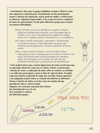 63
• Inicialmente, deixe que os grupos trabalhem sozinhos. Observe como
eles organizam a dramatização. Normalmente um dos participantes
assume a direção do espetáculo, outros preferem ajudar a confeccionar
os adereços e figurinos improvisados. E há os que escrevem a seqüência
de ações da apresentação. Circule pelos diferentes grupos para orientar
nas maiores dificuldades.
s Este momento, em que se distribuem os papéis e funções,
poderá ser mediado pelo educador, caso haja algum tipo de
conflito. É raro, mas as divergências de opinião são sempre
muito ricas e ajudam o grupo a desenvolver-se e a socializar-se.
s A seguir, convide cada grupo a apresentar a dramatização
ao restante da turma. O educador pede aos grupos que
retomem suas dramatizações, tentando registrá-las de forma
escrita.
s Eis o roteiro teatral! O roteiro é um texto onde existem
indicações de como a dramatização irá acontecer. Divide-se em
cenas. Esta divisão pode ser feita pensando nas entradas e
saídas de personagens ou em núcleos de ação que são
facilmente identificados na apresentação da dramatização.
• Você poderá trazer para a turma algum texto de teatro escrito para que
os educandos observem como isso se realiza. Chame a atenção para
a divisão de cenas, a explicação do autor sobre os cenários, as entradas
e as saídas dos personagens e para as falas de cada um deles. Se puder,
traga uma história conhecida de todos que será lida. Depois apresente
a sua adaptação teatral. Deixe as crianças descobrirem as diferentes
formas e funções de ambos os textos. Faça um registro do que
aprenderam sobre o roteiro teatral.
Organize um varal para exposição dos roteiros
das dramatizações ou crie um
livro reunindo os roteiros
dos diferentes grupos.
A
ERA UMA VEZ
BOM
ASSIM
FALOU
ASSIM:
GOSTOU OUTRA
 