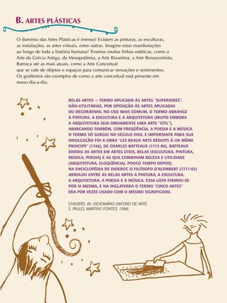 B. ARTES PLÁSTICAS
O domínio das Artes Plásticas é imenso! Existem as pinturas, as esculturas,
as instalações, as artes virtuais, entre outras. Imagine estas manifestações
ao longo de toda a história humana! Tivemos muitas linhas estéticas, como a
Arte da Grécia Antiga, da Mesopotâmia, a Arte Bizantina, a Arte Renascentista,
Barroca até as mais atuais, como a Arte Conceitual
que se vale de objetos e espaços para comunicar sensações e sentimentos.
Os grafiteiros são exemplos de como a arte conceitual está presente em
nosso dia-a-dia.
BELAS ARTES — TERMO APLICADO ÀS ARTES "SUPERIORES",
NÃO-UTILITÁRIAS, POR OPOSIÇÃO ÀS ARTES APLICADAS
OU DECORATIVAS. NO USO MAIS COMUM, O TERMO ABRANGE
A PINTURA, A ESCULTURA E A ARQUITETURA (MUITO EMBORA
A ARQUITETURA SEJA OBVIAMENTE UMA ARTE "ÚTIL"),
ABARCANDO TAMBÉM, COM FREQÜÊNCIA, A POESIA E A MÚSICA.
O TERMO SÓ SURGIU NO SÉCULO XVIII, E IMPORTANTE PARA SUA
DIVULGAÇÃO FOI A OBRA "LES BEAUX ARTS RÉDUITS À UN MÊME
PRINCIPE" (1746), DE CHARLES BATTEAUX (1713-80). BATTEAUX
DIVIDIU AS ARTES EM ARTES ÚTEIS, BELAS (ESCULTURA, PINTURA,
MÚSICA, POESIA) E AS QUE COMBINAM BELEZA E UTILIDADE
(ARQUITETURA, ELOQÜÊNCIA). POUCO TEMPO DEPOIS,
NA ENCICLOPÉDIA DE DIDEROT, O FILÓSOFO D’ALEMBERT (1717-83)
ARROLOU ENTRE AS BELAS ARTES A PINTURA, A ESCULTURA,
A ARQUITETURA, A POESIA E A MÚSICA. ESSA LISTA FIRMOU-SE
POR SI MESMA, E NA INGLATERRA O TERMO "CINCO ARTES"
ERA POR VEZES USADO COM O MESMO SIGNIFICADO.
CHILVERS. IN: DICIONÁRIO OXFORD DE ARTE.
S. PAULO, MARTINS FONTES, 1996.
 