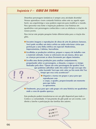 66
Trajetória 1 – GIBIS DA TURMA
Desenhar personagens fantásticos é sempre uma atividade divertida!
Nossos aprendizes vivem contando histórias sobre este ou aquele super-
herói, seu arquiinimigo e seus poderes especiais para modificar o mundo.
Para aproveitar esta fonte e inspiração podemos criar histórias em
quadrinhos com personagens conhecidos e com as releituras e criações de
nossos jovens.
Para iniciar este projeto pesquise fontes diferenciadas para a criação dos
gibis.
q Encontre imagens e reproduções de obras de arte de pintores famosos.
Você pode escolher um único artista ou então selecionar vários que
pertençam a uma linha estética em especial: Modernistas,
Impressionistas, Cubistas, Surrealistas.
q Escolhidas as produções artísticas, prepare o espaço de trabalho com
o material coletado. Como se estivessem em um museu, deixe que
as crianças percorram as obras livremente por alguns instantes.
q Escolha uma destas produções para analisar conjuntamente,
perguntando sobre os personagens, a situação, o espaço e o tempo
ilustrados pela obra: “Quem são estes personagens do quadro? Será
que podemos adivinhar onde eles estão? O que será que eles
estão fazendo? Será que está calor ou frio neste dia? Faz
tempo que essa cena aconteceu?”
q Organize a turma em grupos e peça para que
reproduzam com
o corpo, o quadro, proporcionando um momento
para que todos
se apresentem.
q Finalmente, peça para que cada grupo crie uma história em quadrinhos
onde a cena do quadro apareça.
Esta produção poderá transformar-se em um gibi disponível para todo o
Centro e a comunidade. O lançamento do gibi pode ser um evento, com
direito a lanche e participação das famílias dos autores.
Z U M ! ! !
B U M ! ! ! !
P L O C ! ! ! !
! ? ...
 