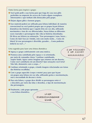 67
Outra forma para inspirar o grupo:
q Você pode pedir a sua turma para que traga de casa seus gibis
preferidos ou empreste do acervo do Centro alguns exemplares
interessantes e que tenham sido destacados pelo grupo.
q Elejam alguns gibis e formem grupos.
q Esse material poderá ser utilizado para leitura individual, de maneira
convencional ou você poderá propor que os grupos façam leituras
dramáticas das histórias que é aquela feita em voz alta, utilizando
movimentos e tons de voz diferenciados. Nessa leitura as diferentes
vozes (narrador e personagens) dão vida às histórias desenhadas.
Dê dicas aos leitores na entonação. “Esse personagem é mau, bravo…
Como ele fala? Esse já é tímido, está com muito medo… Como ele
falará? Já esse personagem é divertido, gozador… Como podemos
imitá-lo na voz?…”
Uma sugestão para fazer uma leitura dramática:
q Aqueça o grupo coletivamente com uma música.
q Promova uma caminhada pelo espaço e vá orientando,
por meio de comandos claros: “continue caminhando,
respire fundo. Agora vamos imaginar que estamos em um deserto.
Como você caminharia em um deserto? Que sensações você teria?
Não fale, demonstre com o corpo…”
q Continue orientando o grupo, criando imagens relacionadas aos temas
das histórias escolhidas.
q Com o grupo aquecido (corpo e mente) peça para que façam
em grupos uma leitura em voz alta, utilizando gestos e movimentação,
sem a necessidade de decorar o texto.
q Para esta leitura, o grupo deve dividir os personagens entre si
e descobrir, por meio das falas e desenhos, o tipo de movimentação
das personagens.
q Finalmente, cada grupo apresenta
a sua leitura dramática.
É U M P Á S S A R O ?
É U M A V I Ã O ?
N Ã Ã Ã Ã Ã Ã O ! ! ! !
LÁ VEM
O SUPER ZÉ DA ESQUINA!!!!
VIVA!!!!!
 