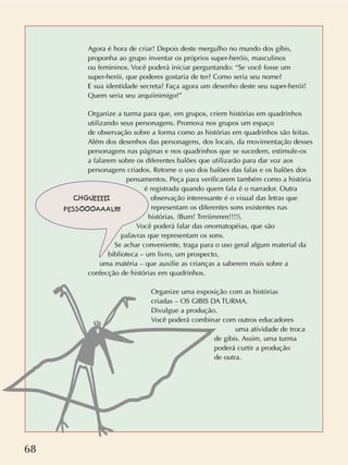 68
Agora é hora de criar! Depois deste mergulho no mundo dos gibis,
proponha ao grupo inventar os próprios super-heróis, masculinos
ou femininos. Você poderá iniciar perguntando: “Se você fosse um
super-herói, que poderes gostaria de ter? Como seria seu nome?
E sua identidade secreta? Faça agora um desenho deste seu super-herói!
Quem seria seu arquiinimigo?”
Organize a turma para que, em grupos, criem histórias em quadrinhos
utilizando seus personagens. Promova nos grupos um espaço
de observação sobre a forma como as histórias em quadrinhos são feitas.
Além dos desenhos das personagens, dos locais, da movimentação desses
personagens nas páginas e nos quadrinhos que se sucedem, estimule-os
a falarem sobre os diferentes balões que utilizarão para dar voz aos
personagens criados. Retome o uso dos balões das falas e os balões dos
pensamentos. Peça para verificarem também como a história
é registrada quando quem fala é o narrador. Outra
observação interessante é o visual das letras que
representam os diferentes sons existentes nas
histórias. (Bum! Trrriimmm!!!!).
Você poderá falar das onomatopéias, que são
palavras que representam os sons.
Se achar conveniente, traga para o uso geral algum material da
biblioteca – um livro, um prospecto,
uma matéria – que auxilie as crianças a saberem mais sobre a
confecção de histórias em quadrinhos.
Organize uma exposição com as histórias
criadas – OS GIBIS DA TURMA.
Divulgue a produção.
Você poderá combinar com outros educadores
uma atividade de troca
de gibis. Assim, uma turma
poderá curtir a produção
de outra.
CHGUEEEEI
PESSOOOAAAL!!!!
 