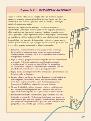 69
Trajetória 2 – MEU PARQUE DIFERENTE!
Todos os sentidos-olfato, visão, audição, tato e até mesmo o paladar
podem ter seu espaço em uma instalação artística. Criada para dar nova
dinâmica às artes plásticas, aguçando todos os sentidos, a instalação
artística é o espaço da magia.
Entrar em um espaço-instalação requer curiosidade, coragem e
sensibilidade. Cada objeto exposto, cada um dos pequenos detalhes do
chão ou do teto nos fazem sentir e pensar. “Será que entendi o que o
artista quis dizer?” Essa é a primeira barreira a ser transposta. No momento
da experiência estética, basta sentir. Deixe para refletir em outro momento..
Para trabalhar com a criação de instalações, considere o espaço sempre
como o grande mestre, ou seja, o próprio espaço pode nos guiar, para isso
é necessário observar atentamente e soltar a imaginação.
v Proponha à turma uma visita a uma praça próxima ao serviço.
Dê preferência a um espaço que possua um pequeno parque
(escorregadores, balanços). Deixe as crianças brincarem à vontade,
num primeiro momento.
v Peça às crianças que percorram os brinquedos de uma outra maneira,
e pergunte: “Este escorregador tem uma forma interessante.
A sua forma nos faz pensar em algum bicho? Em algum lugar
da cidade ou do campo? Se cobríssemos este brinquedo com um
grande tecido, como ficaria? Com o que se pareceria?”
v Faça a mesma exploração com outros brinquedos e proponha que eles
levantem todas as hipóteses.
v Peça às crianças que façam um mapa do parque, com a localização
dos brinquedos, suas cores e formas. Este desenho inicial pode
ser feito de ângulos diferentes. Assim, forme grupos para que
tenhamos no final alguns mapas diversos para observar.
v Na sala de atividade, retome os mapas estude-os coletivamente.
Esta observação será importante para confrontar a localização
aproximada dos brinquedos e não para avaliar o melhor desenho.
v Em um outro momento, levante com o grupo um tema para uma
instalação perguntando: “Se fossemos transformar este parque em
outro espaço, qual seria este espaço? E se quiséssemos transformar
este parque em um grande animal, qual seria este animal? Se este
parque fosse uma comida, qual seria esta comida?”
 