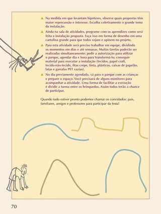 70
v Na medida em que levantam hipóteses, observe quais propostas têm
maior repercussão e interesse. Escolha coletivamente o grande tema
da instalação.
v Ainda na sala de atividades, programe com os aprendizes como será
feita a instalação proposta. Faça isso em forma de desenho em uma
cartolina grande para que todos vejam e opinem no projeto.
v Para esta atividade será preciso trabalhar em equipe, dividindo
os momentos em dias e até semanas. Muitas tarefas poderão ser
realizadas simultaneamente: pedir a autorização para utilizar
o parque, agendar dia e hora para transformá-lo; conseguir
material para executar a instalação (tecidos, papel craft,
tecido-não-tecido, fitas crepe, tinta, plásticos, caixas de papelão,
latas e garrafas PET vazias).
v No dia previamente agendado, vá para o parque com as crianças
e prepare o espaço. Você precisará de alguns monitores para
acompanhar a atividade. Uma forma de facilitar a execução
é dividir a turma entre os brinquedos. Assim todos terão a chance
de participar.
Quando tudo estiver pronto podemos chamar os convidados: pais,
familiares, amigos e professores para participar da festa!
 