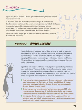 71
Trajetória 1 – RÍTMOS, LUGARES
Agora é a vez da Música. Onde é que esta manifestação se encaixa em
nossos repertórios?
A música é umas das manifestações mais antigas da humanidade.
Se observarmos a arte rupestre, veremos uma grande quantidade de figuras
representativas de objetos sonoros tais como bastões e objetos
entrechocados. Também são observadas figuras que ilustram gritos e sons
da natureza, assim como xilofones feitos de ossos e madeira.
Assim, faz muito tempo que os sons mexem com a natureza humana.
E continuam mexendo!
Para trabalhar com música é preciso buscar espaços onde os sons não
incomodem. Caso não seja possível contar com um espaço fechado de
experimentação sonora, encaminhe a turma até uma praça ou outro
espaço público onde o som se dissipe e não cause maiores problemas.
Afinal, assistir a um grupo descobrindo possibilidades sonoras é sempre
muito interessante!
E por falar em espaços públicos, você já pensou que cada lugar tem seus
sons particulares? Pois é, se fecharmos os olhos em uma praça, em um
bosque, em uma rua movimentada perceberemos o quanto estamos
imersos em ritmos e melodias. Um assovio aqui, uma buzina acolá, passos
apressados podem ser a composição inicial de uma música.
q Faça com a turma um mapeamento de sons e espaços, e vá anotando
tudo em um papel ou flip-chart. Se tiver a possibilidade de gravar,
grave uma rodada de imitações de sons de uma rua movimentada,
de uma floresta, de uma escola.
q Reúna o grupo em torno de materiais tais como garrafas PET, latas
e outras sucatas disponíveis e de fácil obtenção. Deixe que o grupo
experimente os sons produzidos por estes materiais por algum tempo.
q Em seguida, divida a turma em grupos. Cada grupo escolherá um
ambiente para reproduzir sonoramente: uma escola, um supermercado,
uma feira, entre outros espaços sugeridos.
C. MÚSICA
 