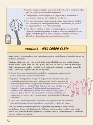 72
Trajetória 2 – MEU CORPO CANTA
q Durante as apresentações, o restante da turma poderá tentar adivinhar
qual é o espaço representado sonoramente.
q Caso possua o recurso da gravação, registre estas descobertas e
promova um momento de audição das produções.
q Crie com o grupo um mapa sonoro da cidade ou do bairro e divulgue
para a comunidade. Outra possibilidade é fazer intervenções cênicas
em espaços públicos com estas sonoridades.
q Com ritmos e músicas criados, você poderá promover uma festa!
Organize esse evento para que as músicas sejam apresentadas em um
espaço onde todos possam dançar, criando coreografias e danças
diferentes, estimuladas pelas sonoridades descobertas.
A percussão com partes do corpo é muito interessante e possibilita uma investigação rica por
parte dos aprendizes.
“Será que só fazemos sons com a voz? Quais as possibilidades de sons produzidos por
minhas mãos? E pelos meus pés? Será que dá para tirar um som do cabelo? E da barriga?”
Todas estas perguntas podem constituir um levantamento prévio da percepção sonora da
turma. Anote tudo o que for dito em um flip-chart.
s Depois desta abordagem inicial, possibilite à turma uma experimentação
prática dos sons do corpo em movimento.
s Espalhe a turma pela sala e faça um pequeno aquecimento físico, com
caminhada em ritmos diferentes e alongamento. Enfatize a percepção
de cada parte do corpo. Peça para que se organizem em duplas e que
conversem entre si – com as mãos, os pés, a cabeça, a barriga, etc.
Estimule o grupo para que descubram quais sons podem ser
criados a partir da junção de partes como: mãos e barriga, perna e
perna. As duplas devem criar uma conversa musical utilizando seus
corpos, sem recorrer a voz. Promova sempre uma situação desafiadora
e divertida!
s Deixe que a turma explore estas possibilidades e proporcione um momento
para que todos apresentem seus diálogos musicais ao restante do grupo.
Estas descobertas poderão ser gravadas e apresentadas para outras turmas. Outra
possibilidade é criar melodias para estes diálogos, apresentando o resultado para outras
turmas. Um professor de música pode ser o narrador musical, acompanhando as produções
com um instrumento musical.
 