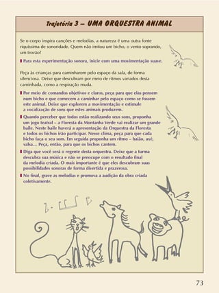 73
Trajetória 3 – UMA ORQUESTRA ANIMAL
Se o corpo inspira canções e melodias, a natureza é uma outra fonte
riquíssima de sonoridade. Quem não imitou um bicho, o vento soprando,
um trovão?
❚ Para esta experimentação sonora, inicie com uma movimentação suave.
Peça às crianças para caminharem pelo espaço da sala, de forma
silenciosa. Deixe que descubram por meio de ritmos variados desta
caminhada, como a respiração muda.
❚ Por meio de comandos objetivos e claros, peça para que elas pensem
num bicho e que comecem a caminhar pelo espaço como se fossem
este animal. Deixe que explorem a movimentação e estimule
a vocalização de sons que estes animais produzem.
❚ Quando perceber que todos estão realizando seus sons, proponha
um jogo teatral – a Floresta da Montanha Verde vai realizar um grande
baile. Neste baile haverá a apresentação da Orquestra da Floresta
e todos os bichos irão participar. Nesse clima, peça para que cada
bicho faça o seu som. Em seguida proponha um ritmo – baião, axé,
valsa… Peça, então, para que os bichos cantem.
❚ Diga que você será o regente desta orquestra. Deixe que a turma
descubra sua música e não se preocupe com o resultado final
da melodia criada. O mais importante é que eles descubram suas
possibilidades sonoras de forma divertida e prazerosa.
❚ No final, grave as melodias e promova a audição da obra criada
coletivamente.
 