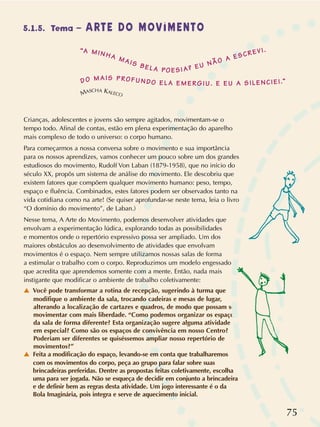 75
5.1.5. Tema – ARTE DO MOVIMENTO
MASCHA KALECO
Crianças, adolescentes e jovens são sempre agitados, movimentam-se o
tempo todo. Afinal de contas, estão em plena experimentação do aparelho
mais complexo de todo o universo: o corpo humano.
Para começarmos a nossa conversa sobre o movimento e sua importância
para os nossos aprendizes, vamos conhecer um pouco sobre um dos grandes
estudiosos do movimento, Rudolf Von Laban (1879-1958), que no início do
século XX, propôs um sistema de análise do movimento. Ele descobriu que
existem fatores que compõem qualquer movimento humano: peso, tempo,
espaço e fluência. Combinados, estes fatores podem ser observados tanto na
vida cotidiana como na arte! (Se quiser aprofundar-se neste tema, leia o livro
“O domínio do movimento”, de Laban.)
Nesse tema, A Arte do Movimento, podemos desenvolver atividades que
envolvam a experimentação lúdica, explorando todas as possibilidades
e momentos onde o repertório expressivo possa ser ampliado. Um dos
maiores obstáculos ao desenvolvimento de atividades que envolvam
movimentos é o espaço. Nem sempre utilizamos nossas salas de forma
a estimular o trabalho com o corpo. Reproduzimos um modelo engessado
que acredita que aprendemos somente com a mente. Então, nada mais
instigante que modificar o ambiente de trabalho coletivamente:
v Você pode transformar a rotina de recepção, sugerindo à turma que
modifique o ambiente da sala, trocando cadeiras e mesas de lugar,
alterando a localização de cartazes e quadros, de modo que possam se
movimentar com mais liberdade. “Como podemos organizar os espaços
da sala de forma diferente? Esta organização sugere alguma atividade
em especial? Como são os espaços de convivência em nosso Centro?
Poderiam ser diferentes se quiséssemos ampliar nosso repertório de
movimentos?”
v Feita a modificação do espaço, levando-se em conta que trabalharemos
com os movimentos do corpo, peça ao grupo para falar sobre suas
brincadeiras preferidas. Dentre as propostas feitas coletivamente, escolha
uma para ser jogada. Não se esqueça de decidir em conjunto a brincadeira
e de definir bem as regras desta atividade. Um jogo interessante é o da
Bola Imaginária, pois integra e serve de aquecimento inicial.
“A MINHA MAIS BELA POESIA? EU NÃO A ESCREVI.
DO MAIS PROFUNDO ELA EMERGIU. E EU A SILENCIEI.”
 