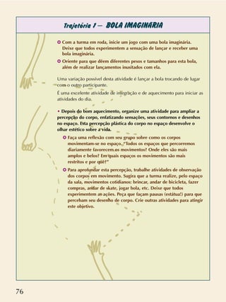 76
Trajetória 1 – BOLA IMAGINÁRIA
✪ Com a turma em roda, inicie um jogo com uma bola imaginária.
Deixe que todos experimentem a sensação de lançar e receber uma
bola imaginária.
✪ Oriente para que dêem diferentes pesos e tamanhos para esta bola,
além de realizar lançamentos inusitados com ela.
Uma variação possível desta atividade é lançar a bola trocando de lugar
com o outro participante.
É uma excelente atividade de integração e de aquecimento para iniciar as
atividades do dia.
• Depois do bom aquecimento, organize uma atividade para ampliar a
percepção do corpo, enfatizando sensações, seus contornos e desenhos
no espaço. Esta percepção plástica do corpo no espaço desenvolve o
olhar estético sobre a vida.
✪ Faça uma reflexão com seu grupo sobre como os corpos
movimentam-se no espaço. “Todos os espaços que percorremos
diariamente favorecem os movimentos? Onde eles são mais
amplos e belos? Em quais espaços os movimentos são mais
restritos e por quê?”
✪ Para aprofundar esta percepção, trabalhe atividades de observação
dos corpos em movimento. Sugira que a turma realize, pelo espaço
da sala, movimentos cotidianos: brincar, andar de bicicleta, fazer
compras, andar de skate, jogar bola, etc. Deixe que todos
experimentem as ações. Peça que façam pausas (estátua!) para que
percebam seu desenho de corpo. Crie outras atividades para atingir
este objetivo.
 