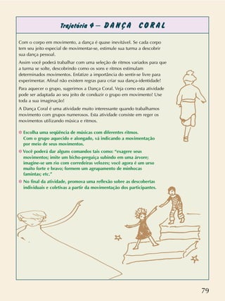 79
Trajetória 4 – D A N Ç A C O R A L
Com o corpo em movimento, a dança é quase inevitável. Se cada corpo
tem seu jeito especial de movimentar-se, estimule sua turma a descobrir
sua dança pessoal.
Assim você poderá trabalhar com uma seleção de ritmos variados para que
a turma se solte, descobrindo como os sons e ritmos estimulam
determinados movimentos. Enfatize a importância do sentir-se livre para
experimentar. Afinal não existem regras para criar sua dança-identidade!
Para aquecer o grupo, sugerimos a Dança Coral. Veja como esta atividade
pode ser adaptada ao seu jeito de conduzir o grupo em movimento! Use
toda a sua imaginação!
A Dança Coral é uma atividade muito interessante quando trabalhamos
movimento com grupos numerosos. Esta atividade consiste em reger os
movimentos utilizando música e ritmos.
❉ Escolha uma seqüência de músicas com diferentes ritmos.
Com o grupo aquecido e alongado, vá indicando a movimentação
por meio de seus movimentos.
❉ Você poderá dar alguns comandos tais como: “exagere seus
movimentos; imite um bicho-preguiça subindo em uma árvore;
imagine-se um rio com corredeiras velozes; você agora é um urso
muito forte e bravo; formem um agrupamento de minhocas
famintas; etc.”
❉ No final da atividade, promova uma reflexão sobre as descobertas
individuais e coletivas a partir da movimentação dos participantes.
 
