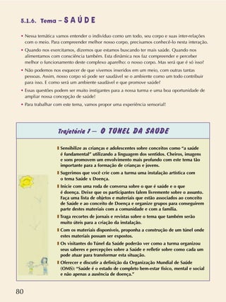 80
5.1.6. Tema – S A Ú D E
• Nessa temática vamos entender o indivíduo como um todo, seu corpo e suas inter-relações
com o meio. Para compreender melhor nosso corpo, precisamos conhecê-lo nesta interação.
• Quando nos exercitamos, dizemos que estamos buscando ter mais saúde. Quando nos
alimentamos com consciência também. Esta dinâmica nos faz compreender e perceber
melhor o funcionamento deste complexo aparelho: o nosso corpo. Mas será que é só isso?
• Não podemos nos esquecer de que vivemos inseridos em um meio, com outras tantas
pessoas. Assim, nosso corpo só pode ser saudável se o ambiente como um todo contribuir
para isso. E como será um ambiente saudável e que promove saúde?
• Essas questões podem ser muito instigantes para a nossa turma e uma boa oportunidade de
ampliar nossa concepção de saúde!
• Para trabalhar com este tema, vamos propor uma experiência sensorial!
Trajetória 1 – O TÚNEL DA SAÚDE
❚ Sensibilize as crianças e adolescentes sobre conceitos como “a saúde
é fundamental” utilizando a linguagem dos sentidos. Cheiros, imagens
e sons promovem um envolvimento mais profundo com este tema tão
importante para a formação de crianças e jovens.
❚ Sugerimos que você crie com a turma uma instalação artística com
o tema Saúde x Doença.
❚ Inicie com uma roda de conversa sobre o que é saúde e o que
é doença. Deixe que os participantes falem livremente sobre o assunto.
Faça uma lista de objetos e materiais que estão associados ao conceito
de Saúde e ao conceito de Doença e organize grupos para conseguirem
parte destes materiais com a comunidade e com a família.
❚ Traga recortes de jornais e revistas sobre o tema que também serão
muito úteis para a criação da instalação.
❚ Com os materiais disponíveis, proponha a construção de um túnel onde
estes materiais possam ser expostos.
❚ Os visitantes do Túnel da Saúde poderão ver como a turma organizou
seus saberes e percepções sobre a Saúde e refletir sobre como cada um
pode atuar para transformar esta situação.
❚ Oferecer e discutir a definição da Organização Mundial de Saúde
(OMS): “Saúde é o estado de completo bem-estar físico, mental e social
e não apenas a ausência de doença.”
 