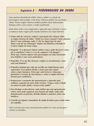81
Trajetória 2 – PERSONAGENS DA SAÚDE
Uma maneira divertida de refletir sobre a saúde é a criação de
personagens relacionados a este tema. Doenças podem ser excelentes
vilões! Nossos órgãos internos também podem travar interessantes
diálogos sobre como manter a saúde equilibrada!
Então deixe solta a sua imaginação e aproveite para estimular a turma
a embarcar nesta viagem pelo mundo fantástico do corpo humano!
s Numa roda de conversa, explore a percepção das crianças sobre
os órgãos internos de todos. “Onde fica nosso coração? Como sabemos
disso? E meu estômago, onde é ? Ele faz algum tipo de som?
Qual o som do seu estômago?” Repita esta dinâmica referindo-se
a outros órgãos do nosso corpo.
s Pergunte: “E as doenças? Quem conhece uma e pode descrever como
ela se manifesta? Como é a voz da catapora? E da dengue?”
Deixe que a turma explore esses personagens na roda, mostrando
seus trejeitos e suas vozes particulares.
s Proponha: “E se um dia, doenças e órgãos se encontrassem, como
seria esta história?”
s Proponha também que cada um escolha um órgão/doença para
representar. Você poderá dividir a turma para que surjam
vários corpos humanos. Deixe que cada turma se reúna para
dramatizar a invasão de uma doença e como os órgãos internos
fizeram para combatê-la.
s Proporcione o momento das apresentações e aproveite para
enfatizar a questão do meio onde vivemos: “Como o meio (cidade
ou natureza) pode ajudar a termos mais saúde?”
s Para divulgar as descobertas, nada melhor que uma apresentação
cênica. Você pode organizar uma Semana da Saúde, onde estas
dramatizações aconteçam, abrindo debates e palestras sobre esta
temática.
s Convide um Agente Comunitário de Saúde do bairro para contar sobre
seu trabalho.
Outra variação para essas dramatizações podem ter como personagens
centrais os remédios.
 