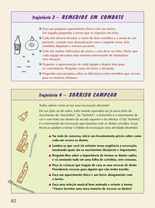 82
Trajetória 3 – REMÉDIOS EM COMBATE
Trajetória 4 – SORRISO CAMPEÃO
Todos sabem como se faz uma escovação eficiente?
De um jeito ou de outro, todo mundo aprendeu ou já ouviu falar do
movimento do “trenzinho”, da “bolinha”: o trenzinho é o movimento de
vai e vem feito nos dentes da arcada superior e da inferior. O da “bolinha”
é o movimento de escovação que fazemos com os destes cerrados. Essas
técnicas ajudam a tornar o hábito da escovação uma atividade divertida!
v Na roda de conversa, inicie um levantamento prévio sobre como
cada um escova os dentes.
v Lembre-se que você irá orientar nessa seqüência a escovação,
mostrando quais são os movimentos desejáveis e importantes.
v Pergunte-lhes sobre a importância de termos os dentes sadios
e vá anotando tudo em uma folha de cartolina, sem censuras.
v Peça às crianças que tragam de casa as suas escovas de dente.
Providencie escovas para alguém que não tenha trazido.
v Faça um aquecimento físico e um breve alongamento com
a turma.
v Faça uma seleção musical bem animada e oriente a turma:
“Vamos inventar uma nova maneira de escovar os dentes?
✖ Faça um pequeno aquecimento físico com sua turma.
Em seguida proponha à turma que se organize em trios.
✖ Cada trio deverá inventar o nome de dois remédios e o nome de um
paciente, criando uma dramatização com o seguinte tema: dois
remédios disputam o mesmo paciente.
✖ Evite dar muitas indicações de como a cena deve ser feita. Deixe que
cada equipe descubra uma maneira interessante de dramatizar
esta situação.
✖ Organize a apresentação de cada equipe e depois abra para
os comentários. Pergunte como foi fazer a atividade.
✖ Proponha uma pesquisa sobre as diferenças entre remédios que servem
para os mesmos sintomas.
 