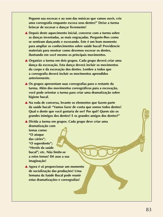 83
Peguem sua escovas e ao som das músicas que vamos ouvir, crie
uma coreografia enquanto escova seus dentes!” Deixe a turma
brincar de escovar e dançar livremente!
v Depois deste aquecimento inicial, converse com a turma sobre
as danças inventadas, as mais engraçadas. Pergunte-lhes como
se sentiram dançando e escovando. Este é um bom momento
para ampliar os conhecimentos sobre saúde bucal! Providencie
materiais para mostrar como devemos escovar os dentes,
ilustrando em você mesmo os principais movimentos.
v Organize a turma em dois grupos. Cada grupo deverá criar uma
dança da escovação. Esta dança deverá incluir os movimentos
do corpo e da escovação dos dentes. Lembre a todos que
a coreografia deverá incluir os movimentos aprendidos
anteriormente.
v Os grupos apresentam suas coreografias para o restante da
turma. Além dos movimentos coreográficos para a escovação,
você pode orientar a turma para criar uma dramatização sobre
higiene bucal.
v Na roda de conversa, levante os elementos que fazem parte
da saúde bucal: “Vamos fazer de conta que somos todos dentes!
Qual o dente que você gostaria de ser? Por quê? Quem são os
grandes inimigos dos dentes? E os grandes amigos dos dentes?”
v Divida a turma em grupos. Cada grupo deve criar uma
dramatização com
temas como:
“O ataque
das cáries”;
“O superdente”;
“Heróis da saúde
bucal”; etc. Não limite-se
a estes temas! Dê asas a sua
imaginação!
v Agora é só proporcionar um momento
de socialização das produções! Uma
Semana da Saúde Bucal pode reunir
estas dramatizações e coreografias!
 