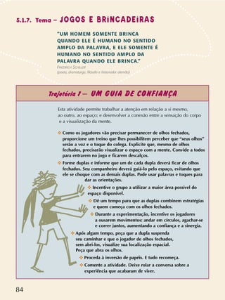 84
Esta atividade permite trabalhar a atenção em relação a si mesmo,
ao outro, ao espaço; e desenvolver a conexão entre a sensação do corpo
e a visualização da mente.
✜ Como os jogadores vão precisar permanecer de olhos fechados,
proporcione um treino que lhes possibilitem perceber que “seus olhos”
serão a voz e o toque do colega. Explicite que, mesmo de olhos
fechados, precisarão visualizar o espaço com a mente. Convide a todos
para entrarem no jogo e ficarem descalços.
✜ Forme duplas e informe que um de cada dupla deverá ficar de olhos
fechados. Seu companheiro deverá guiá-lo pelo espaço, evitando que
ele se choque com as demais duplas. Pode usar palavras e toques para
dar as orientações.
✜ Incentive o grupo a utilizar a maior área possivel do
espaço disponível.
✜ Dê um tempo para que as duplas combinem estratégias
e quem começa com os olhos fechados.
✜ Durante a experimentação, incentive os jogadores
a ousarem movimentos: andar em círculos, agachar-se
e correr juntos, aumentando a confiança e a sinergia.
✜ Após algum tempo, peça que a dupla suspenda
seu caminhar e que o jogador de olhos fechados,
sem abri-los, visualize sua localização espacial.
Peça que abra os olhos.
✜ Proceda à inversão de papéis. E tudo recomeça.
✜ Comente a atividade. Deixe rolar a conversa sobre a
experiência que acabaram de viver.
5.1.7. Tema – JOGOS E BRINCADEIRAS
“UM HOMEM SOMENTE BRINCA
QUANDO ELE É HUMANO NO SENTIDO
AMPLO DA PALAVRA, E ELE SOMENTE É
HUMANO NO SENTIDO AMPLO DA
PALAVRA QUANDO ELE BRINCA.”
FRIEDRICH SCHILLER
(poeta, dramaturgo, filósofo e historiador alemão)
Trajetória 1 – UM GUIA DE CONFIANÇA
 