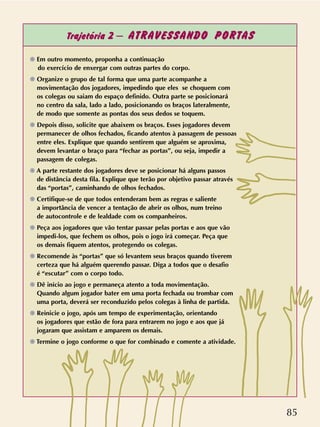 85
Trajetória 2 – ATRAVESSANDO PORTAS
❁ Em outro momento, proponha a continuação
do exercício de enxergar com outras partes do corpo.
❁ Organize o grupo de tal forma que uma parte acompanhe a
movimentação dos jogadores, impedindo que eles se choquem com
os colegas ou saiam do espaço definido. Outra parte se posicionará
no centro da sala, lado a lado, posicionando os braços lateralmente,
de modo que somente as pontas dos seus dedos se toquem.
❁ Depois disso, solicite que abaixem os braços. Esses jogadores devem
permanecer de olhos fechados, ficando atentos à passagem de pessoas
entre eles. Explique que quando sentirem que alguém se aproxima,
devem levantar o braço para “fechar as portas”, ou seja, impedir a
passagem de colegas.
❁ A parte restante dos jogadores deve se posicionar há alguns passos
de distância desta fila. Explique que terão por objetivo passar através
das “portas”, caminhando de olhos fechados.
❁ Certifique-se de que todos entenderam bem as regras e saliente
a importância de vencer a tentação de abrir os olhos, num treino
de autocontrole e de lealdade com os companheiros.
❁ Peça aos jogadores que vão tentar passar pelas portas e aos que vão
impedi-los, que fechem os olhos, pois o jogo irá começar. Peça que
os demais fiquem atentos, protegendo os colegas.
❁ Recomende às “portas” que só levantem seus braços quando tiverem
certeza que há alguém querendo passar. Diga a todos que o desafio
é “escutar” com o corpo todo.
❁ Dê início ao jogo e permaneça atento a toda movimentação.
Quando algum jogador bater em uma porta fechada ou trombar com
uma porta, deverá ser reconduzido pelos colegas à linha de partida.
❁ Reinicie o jogo, após um tempo de experimentação, orientando
os jogadores que estão de fora para entrarem no jogo e aos que já
jogaram que assistam e amparem os demais.
❁ Termine o jogo conforme o que for combinado e comente a atividade.
 