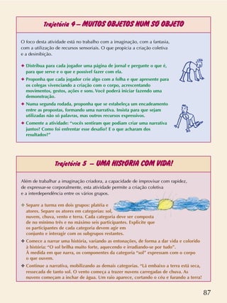 87
Trajetória 4–MUITOS OBJETOS NUM SÓ OBJETO
Trajetória 5 –UMA HIStÓRIA COM VIDA!
O foco desta atividade está no trabalho com a imaginação, com a fantasia,
com a utilização de recursos sensoriais. O que propicia a criação coletiva
e a desinibição.
✦ Distribua para cada jogador uma página de jornal e pergunte o que é,
para que serve e o que e possível fazer com ela.
✦ Proponha que cada jogador crie algo com a folha e que apresente para
os colegas vivenciando a criação com o corpo, acrescentando
movimentos, gestos, ações e sons. Você poderá iniciar fazendo uma
demonstração.
✦ Numa segunda rodada, proponha que se estabeleça um encadeamento
entre as propostas, formando uma narrativa. Insista para que sejam
utilizadas não só palavras, mas outros recursos expressivos.
✦ Comente a atividade: “vocês sentiram que podiam criar uma narrativa
juntos? Como foi enfrentar esse desafio? E o que acharam dos
resultados?”
Além de trabalhar a imaginação criadora, a capacidade de improvisar com rapidez,
de expressar-se corporalmente, esta atividade permite a criação coletiva
e a interdependência entre os vários grupos.
✥ Separe a turma em dois grupos: platéia e
atores. Separe os atores em categorias: sol,
nuvem, chuva, vento e terra. Cada categoria deve ser composta
de no mínimo três e no máximo seis participantes. Explicite que
os participantes de cada categoria devem agir em
conjunto e interagir com os subgrupos restantes.
✥ Comece a narrar uma história, variando as entonações, de forma a dar vida e colorido
à história: “O sol brilha muito forte, aquecendo e irradiando-se por tudo”.
À medida em que narra, os componentes da categoria “sol” expressam com o corpo
o que ouvem.
✥ Continue a narrativa, mobilizando as demais categorias. “Lá embaixo a terra está seca,
ressecada de tanto sol. O vento começa a trazer nuvens carregadas de chuva. As
nuvens começam a inchar de água. Um raio aparece, cortando o céu e furando a terra!
 