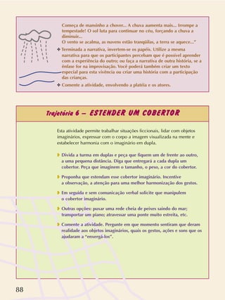 88
Trajetória 6 – ESTENDER UM COBERTOR
Começa de mansinho a chover... A chuva aumenta mais... Irrompe a
tempestade! O sol luta para continuar no céu, forçando a chuva a
diminuir...
O vento se acalma, as nuvens estão tranqüilas, a terra se aquece...”
✥ Terminada a narrativa, invertem-se os papéis. Utilize a mesma
narrativa para que os participantes percebam que é possível aprender
com a experiência do outro; ou faça a narrativa de outra história, se a
ênfase for na improvisação. Você poderá também criar um texto
especial para esta vivência ou criar uma história com a participação
das crianças.
✥ Comente a atividade, envolvendo a platéia e os atores.
Esta atividade permite trabalhar situações ficcionais, lidar com objetos
imaginários, expressar com o corpo a imagem visualizada na mente e
estabelecer harmonia com o imaginário em dupla.
❥ Divida a turma em duplas e peça que fiquem um de frente ao outro,
a uma pequena distância. Diga que entregará a cada dupla um
cobertor. Peça que imaginem o tamanho, o peso, a cor do cobertor.
❥ Proponha que estendam esse cobertor imaginário. Incentive
a observação, a atenção para uma melhor harmonização dos gestos.
❥ Em seguida e sem comunicação verbal solicite que manipulem
o cobertor imaginário.
❥ Outras opções: puxar uma rede cheia de peixes saindo do mar;
transportar um piano; atravessar uma ponte muito estreita, etc.
❥ Comente a atividade. Pergunte em que momento sentiram que deram
realidade aos objetos imaginários, quais os gestos, ações e sons que os
ajudaram a “enxergá-los”.
 