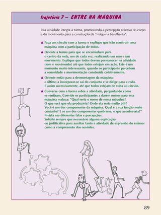 89
Trajetória 7 – ENTRE NA MÁQUINA
Esta atividade integra a turma, promovendo a percepção coletiva do corpo
e do movimento para a construção da “máquina barulhenta”.
v Faça um círculo com a turma e explique que irão construir uma
máquina com a participação de todos.
v Oriente a turma para que se encaminhem para
o centro da roda, um de cada vez, realizando um som e um
movimento. Explique que todos devem permanecer na atividade
(som e movimento) até que todos estejam em ação. Este é um
momento muito interessante, quando os participante percebem
a sonoridade e movimentação construída coletivamente.
v Oriente então para a desmontagem da máquina:
o último a incorporar-se sai do conjunto e se dirige para a roda.
E assim sucessivamente, até que todos estejam de volta ao círculo.
v Converse com a turma sobre a atividade, perguntando como
se sentiram. Convide os participantes a darem nomes para esta
máquina maluca: ”Qual seria o nome de nossa máquina?
O que será que ela produziria? Onde ela seria muito útil?
Você é um dos componentes da máquina. Qual é a sua função neste
conjunto? E se um dos componentes quebrasse, o que aconteceria?”
Invista nas diferentes falas e percepções.
Solicite sempre que necessário alguma explicação
ou justificativa para auxiliar tanto a atividade de expressão do emissor
como a compreensão dos ouvintes.
 