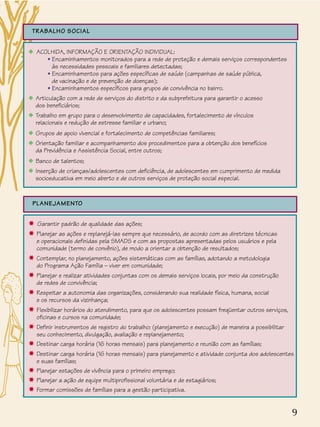 9
TRABALHO SOCIAL
x ACOLHIDA, INFORMAÇÃO E ORIENTAÇÃO INDIVIDUAL:
• Encaminhamentos monitorados para a rede de proteção e demais serviços correspondentes
às necessidades pessoais e familiares detectadas;
• Encaminhamentos para ações específicas de saúde (campanhas de saúde pública,
de vacinação e de prevenção de doenças);
• Encaminhamentos específicos para grupos de convivência no bairro.
x Articulação com a rede de serviços do distrito e da subprefeitura para garantir o acesso
dos beneficiários;
x Trabalho em grupo para o desenvolvimento de capacidades, fortalecimento de vínculos
relacionais e redução de estresse familiar e urbano;
x Grupos de apoio vivencial e fortalecimento de competências familiares;
x Orientação familiar e acompanhamento dos procedimentos para a obtenção dos benefícios
da Previdência e Assistência Social, entre outros;
x Banco de talentos;
x Inserção de crianças/adolescentes com deficiência, de adolescentes em cumprimento de medida
socioeducativa em meio aberto e de outros serviços de proteção social especial.
PLANEJAMENTO
✸ Garantir padrão de qualidade das ações;
✸ Planejar as ações e replanejá-las sempre que necessário, de acordo com as diretrizes técnicas
e operacionais definidas pela SMADS e com as propostas apresentadas pelos usuários e pela
comunidade (termo de convênio), de modo a orientar a obtenção de resultados;
✸ Contemplar, no planejamento, ações sistemáticas com as famílias, adotando a metodologia
do Programa Ação Família – viver em comunidade;
✸ Planejar e realizar atividades conjuntas com os demais serviços locais, por meio da construção
de redes de convivência;
✸ Respeitar a autonomia das organizações, considerando sua realidade física, humana, social
e os recursos da vizinhança;
✸ Flexibilizar horários do atendimento, para que os adolescentes possam freqüentar outros serviços,
oficinas e cursos na comunidade;
✸ Definir instrumentos de registro do trabalho: (planejamento e execução) de maneira a possibilitar
seu conhecimento, divulgação, avaliação e replanejamento;
✸ Destinar carga horária (16 horas mensais) para planejamento e reunião com as famílias;
✸ Destinar carga horária (16 horas mensais) para planejamento e atividade conjunta dos adolescentes
e suas famílias;
✸ Planejar estações de vivência para o primeiro emprego;
✸ Planejar a ação de equipe multiprofissional voluntária e de estagiários;
✸ Formar comissões de famílias para a gestão participativa.
 