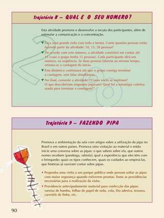 90
Trajetória 8 – QUAL É O SEU NÚMERO?
Trajetória 9 – FAZENDO PIPA
Promova a ambientação da sala com artigos sobre a utilização da pipa no
Brasil e em outros países. Promova uma visitação ao material e então
inicie uma conversa sobre as pipas: o que sabem sobre ela, que outros
nomes recebem (pandorga, rabiola); qual a experiência que eles têm com
o brinquedo; quais os tipos conhecem, quais os cuidados ao empiná-las,
que histórias já ouviram contar sobre pipas.
o Proponha uma visita a um parque público onde possam soltar as pipas
com maior segurança quando estiverem prontas. Tome as providências
necessárias para a realização da visita.
o Providencie antecipadamente material para confecção das pipas:
varetas de bambu, folhas de papel de seda, cola, fita adesiva, tesoura,
carretéis de linha, etc.
Esta atividade promove e desenvolve a escuta dos participantes, além de
estimular a comunicação e a concentração.
n Faça uma grande roda com toda a turma. Conte quantas pessoas estão
fazendo parte da atividade: 10, 15, 20 pessoas?
n De acordo com este número, a atividade consistirá em contar até
15 (caso o grupo tenha 15 pessoas). Cada participante dirá um
número, na seqüência. Se duas pessoas falarem ao mesmo tempo,
retoma-se a contagem do início.
n Esta dinâmica continuará até que o grupo consiga terminar
a contagem, sem falas simultâneas.
n No final, comente a atividade: “Como vocês se sentiram?
O que descobriram enquanto jogavam? Qual foi a estratégia coletiva
usada para terminar a contagem?”
 