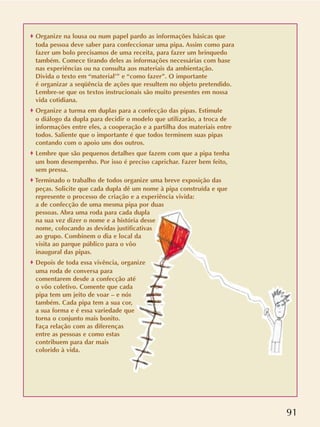 91
o Organize na lousa ou num papel pardo as informações básicas que
toda pessoa deve saber para confeccionar uma pipa. Assim como para
fazer um bolo precisamos de uma receita, para fazer um brinquedo
também. Comece tirando deles as informações necessárias com base
nas experiências ou na consulta aos materiais da ambientação.
Divida o texto em “material’” e “como fazer”. O importante
é organizar a seqüência de ações que resultem no objeto pretendido.
Lembre-se que os textos instrucionais são muito presentes em nossa
vida cotidiana.
o Organize a turma em duplas para a confecção das pipas. Estimule
o diálogo da dupla para decidir o modelo que utilizarão, a troca de
informações entre eles, a cooperação e a partilha dos materiais entre
todos. Saliente que o importante é que todos terminem suas pipas
contando com o apoio uns dos outros.
o Lembre que são pequenos detalhes que fazem com que a pipa tenha
um bom desempenho. Por isso é preciso caprichar. Fazer bem feito,
sem pressa.
o Terminado o trabalho de todos organize uma breve exposição das
peças. Solicite que cada dupla dê um nome à pipa construída e que
represente o processo de criação e a experiência vivida:
a de confecção de uma mesma pipa por duas
pessoas. Abra uma roda para cada dupla
na sua vez dizer o nome e a história desse
nome, colocando as devidas justificativas
ao grupo. Combinem o dia e local da
visita ao parque público para o vôo
inaugural das pipas.
o Depois de toda essa vivência, organize
uma roda de conversa para
comentarem desde a confecção até
o vôo coletivo. Comente que cada
pipa tem um jeito de voar – e nós
também. Cada pipa tem a sua cor,
a sua forma e é essa variedade que
torna o conjunto mais bonito.
Faça relação com as diferenças
entre as pessoas e como estas
contribuem para dar mais
colorido à vida.
 