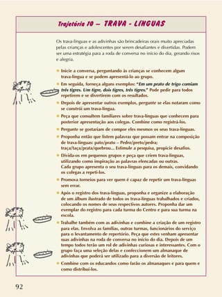 92
Trajetória 10 – TRAVA - LÍNGUAS
Os trava-línguas e as adivinhas são brincadeiras orais muito apreciadas
pelas crianças e adolescentes por serem desafiantes e divertidas. Podem
ser uma estratégia para a roda de conversa no início do dia, gerando risos
e alegria.
✸ Inicie a conversa, perguntando às crianças se conhecem algum
trava-língua e se podem apresentá-lo ao grupo.
✸ Em seguida, forneça alguns exemplos: “Em um prato de trigo comiam
três tigres. Um tigre, dois tigres, três tigres.” Pode pedir para todos
repetirem e se divertirem com os resultados.
✸ Depois de apresentar outros exemplos, pergunte se elas notaram como
se constrói um trava-língua.
✸ Peça que consultem familiares sobre trava-línguas que conhecem para
posterior apresentação aos colegas. Combine como registrá-los.
✸ Pergunte se gostariam de compor eles mesmos os seus trava-línguas.
✸ Proponha então que listem palavras que possam entrar na composição
de trava-línguas: pato/prato – Pedro/preto/pedra;
traça/taça/prata/quebrou... Estimule a pesquisa, propicie desafios.
✸ Divida-os em pequenos grupos e peça que criem trava-línguas,
utilizando como inspiração as palavras elencadas ou outras.
Cada grupo apresenta o seu trava-línguas para os demais, convidando
os colegas a repeti-los.
✸ Promova torneios para ver quem é capaz de repetir um trava-línguas
sem errar.
✸ Após o registro dos trava-línguas, proponha e organize a elaboração
de um álbum ilustrado de todos os trava-línguas trabalhados e criados,
colocando os nomes de seus respectivos autores. Proponha dar um
exemplar do registro para cada turma do Centro e para sua turma na
escola.
✸ Trabalhe também com as adivinhas e combine a criação de um registro
para elas. Envolva as famílias, outras turmas, funcionários do serviço
para o levantamento de repertório. Peça que estes venham apresentar
suas adivinhas na roda de conversa no início do dia. Depois de um
tempo todos terão um rol de adivinhas curiosas e interessantes. Com o
grupo faça uma seleção delas e confeccionem um almanaque de
adivinhas que poderá ser utilizado para a diversão de leitores.
✸ Combine com os educandos como farão os almanaques e para quem e
como distribuí-los.
 