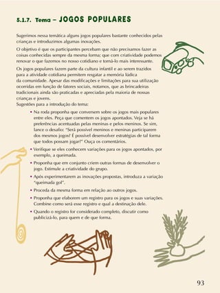 93
Sugerimos nessa temática alguns jogos populares bastante conhecidos pelas
crianças e introduzimos algumas inovações.
O objetivo é que os participantes percebam que não precisamos fazer as
coisas conhecidas sempre da mesma forma; que com criatividade podemos
renovar o que fazemos no nosso cotidiano e torná-lo mais interessante.
Os jogos populares fazem parte da cultura infantil e ao serem trazidos
para a atividade cotidiana permitem resgatar a memória lúdica
da comunidade. Apesar das modificações e limitações para sua utilização
ocorridas em função de fatores sociais, notamos, que as brincadeiras
tradicionais ainda são praticadas e apreciadas pela maioria de nossas
crianças e jovens.
Sugestões para a introdução do tema:
• Na roda proponha que conversem sobre os jogos mais populares
entre eles. Peça que comentem os jogos apontados. Veja se há
preferências acentuadas pelas meninas e pelos meninos. Se sim,
lance o desafio: “Será possível meninos e meninas participarem
dos mesmos jogos? É possível desenvolver estratégias de tal forma
que todos possam jogar?” Ouça os comentários.
• Verifique se eles conhecem variações para os jogos apontados, por
exemplo, a queimada.
• Proponha que em conjunto criem outras formas de desenvolver o
jogo. Estimule a criatividade do grupo.
• Após experimentarem as inovações propostas, introduza a variação
“queimada gol”.
• Proceda da mesma forma em relação ao outros jogos.
• Proponha que elaborem um registro para os jogos e suas variações.
Combine como será esse registro e qual a destinação dele.
• Quando o registro for considerado completo, discutir como
publicizá-lo, para quem e de que forma.
5.1.7. Tema – JOGOS POPULARES
 