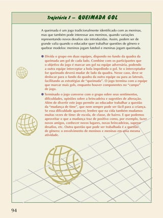 94
Trajetória 1 – QUEIMADA GOL
A queimada é um jogo tradicionalmente identificado com as meninas,
mas que também pode interessar aos meninos, quando variações
representando novos desafios são introduzidas. Assim, podem ser de
grande valia quando o educador quer trabalhar questões de gênero e
quebrar modelos: meninos jogam futebol e meninas jogam queimada.
q Divida o grupo em duas equipes, dispondo no fundo da quadra da
queimada um gol de cada lado. Combine com os participantes que
o objetivo do jogo é marcar um gol na equipe adversária, podendo
a outra equipe interceptar a bola impedindo o gol. Se o interceptador
for queimado deverá mudar de lado da quadra. Nesse caso, deve se
deslocar para o fundo da quadra da outra equipe ou para as laterais,
facilitando as estratégias de “queimada”. O jogo termina com a equipe
que marcar mais gols, enquanto houver componentes no “campo”
de jogo.
q Terminado o jogo converse com o grupo sobre seus sentimentos,
dificuldades, opiniões sobre a brincadeira e sugestões de alteração.
Além de divertir este jogo permite ao educador trabalhar a questão
da “mudança de time”, que nem sempre pode ser fácil para a criança.
Se essa dificuldade aparecer, lembre que na vida também mudamos
muitas vezes de time: de escola, de classe, de bairro. E que podemos
aproveitar o que a mudança traz de positivo como, por exemplo, fazer
novos amigos, conhecer novos lugares, novas brincadeiras, superar
desafios, etc. Outra questão que pode ser trabalhada é a questão
de gênero: o envolvimento de meninos e meninas em uma mesma
atividade.
 