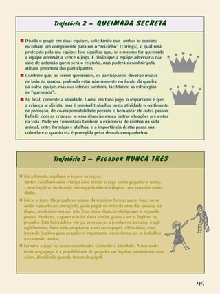 95
Trajetória 2 – QUEIMADA SECRETA
Trajetória 3 – PEGADOR NUNCA TRÊS
s Divida o grupo em duas equipes, solicitando que ambas as equipes
escolham um componente para ser o “reizinho” (coringa), o qual será
protegido pela sua equipe. Isso significa que, se o mesmo for queimado
a equipe adversária vence o jogo. É óbvio que a equipe adversária não
sabe de antemão quem será o reizinho, mas poderá descobrir pela
atitude protetora dos participantes.
s Combine que, ao serem queimados, os participantes deverão mudar
de lado da quadra, podendo estar não somente no fundo da quadra
da outra equipe, mas nas laterais também, facilitando as estratégias
de “queimada”.
s Ao final, comente a atividade. Como em todo jogo, o importante é que
a criança se divirta, mas é possível trabalhar nesta atividade o sentimento
de proteção, de co-responsabilidade perante o bem-estar de outra pessoa.
Refletir com as crianças se essa situação evoca outras situações presentes
na vida. Pode ser comentada também a existência de rainhas na vida
animal, entre formigas e abelhas, e a importância destas paraa sua
colméia e o quanto ela é protegida pelas demais companheiras.
❋ Inicialmente, explique o jogo e as regras.
Juntos escolham uma criança para iniciar o jogo como pegador e outra,
como fugitivo. As demais são organizadas em duplas com uma das mãos
dadas.
❋ Inicie o jogo. Os pegadores atuam da seguinte forma: quem foge, ao se
sentir cansado ou ameaçado, pode pegar na mão de uma das pessoas da
dupla, resultando em um trio. Essa nova situação obriga que a segunda
pessoa da dupla, a quem não foi dada a mão, passe a ser o fugitivo ou
pegador. Esta brincadeira obriga as crianças a prestarem atenção, a agir
rapidamente, buscando adaptar-se a um novo papel. Além disso, essa
troca de fugitivo para pegador é importante como forma de se trabalhar
o comando motor.
❋ Termine o jogo no prazo combinado. Comente a atividade. A novidade
neste pega-pega é a possibilidade do pegador ou fugitivo administrar suas
ações, decidindo quando trocar de papel.
 